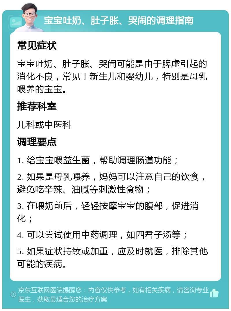 宝宝吐奶、肚子胀、哭闹的调理指南 常见症状 宝宝吐奶、肚子胀、哭闹可能是由于脾虚引起的消化不良，常见于新生儿和婴幼儿，特别是母乳喂养的宝宝。 推荐科室 儿科或中医科 调理要点 1. 给宝宝喂益生菌，帮助调理肠道功能； 2. 如果是母乳喂养，妈妈可以注意自己的饮食，避免吃辛辣、油腻等刺激性食物； 3. 在喂奶前后，轻轻按摩宝宝的腹部，促进消化； 4. 可以尝试使用中药调理，如四君子汤等； 5. 如果症状持续或加重，应及时就医，排除其他可能的疾病。