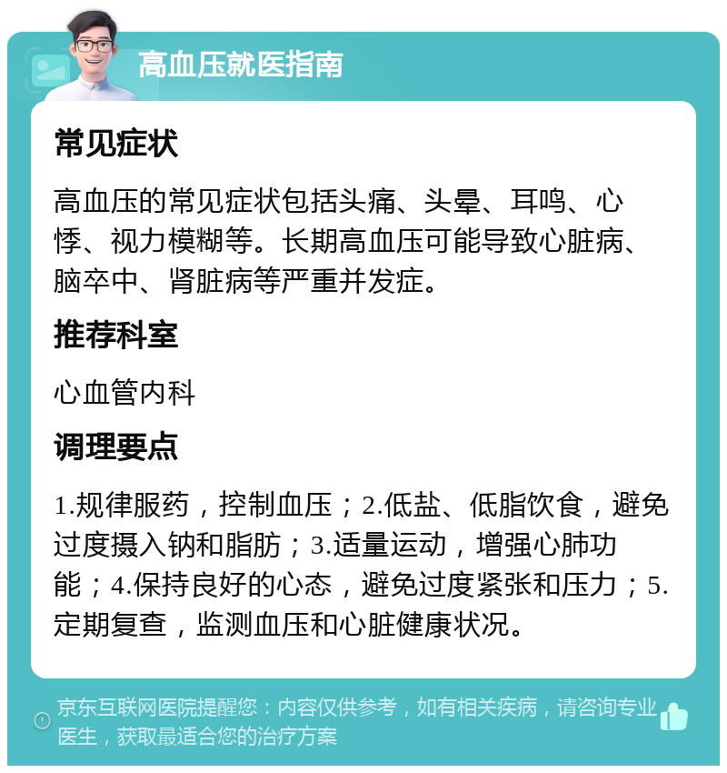 高血压就医指南 常见症状 高血压的常见症状包括头痛、头晕、耳鸣、心悸、视力模糊等。长期高血压可能导致心脏病、脑卒中、肾脏病等严重并发症。 推荐科室 心血管内科 调理要点 1.规律服药，控制血压；2.低盐、低脂饮食，避免过度摄入钠和脂肪；3.适量运动，增强心肺功能；4.保持良好的心态，避免过度紧张和压力；5.定期复查，监测血压和心脏健康状况。