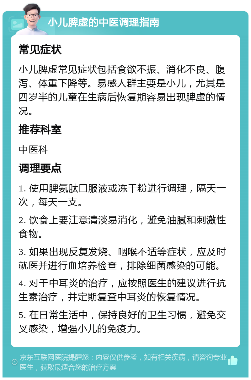 小儿脾虚的中医调理指南 常见症状 小儿脾虚常见症状包括食欲不振、消化不良、腹泻、体重下降等。易感人群主要是小儿，尤其是四岁半的儿童在生病后恢复期容易出现脾虚的情况。 推荐科室 中医科 调理要点 1. 使用脾氨肽口服液或冻干粉进行调理，隔天一次，每天一支。 2. 饮食上要注意清淡易消化，避免油腻和刺激性食物。 3. 如果出现反复发烧、咽喉不适等症状，应及时就医并进行血培养检查，排除细菌感染的可能。 4. 对于中耳炎的治疗，应按照医生的建议进行抗生素治疗，并定期复查中耳炎的恢复情况。 5. 在日常生活中，保持良好的卫生习惯，避免交叉感染，增强小儿的免疫力。