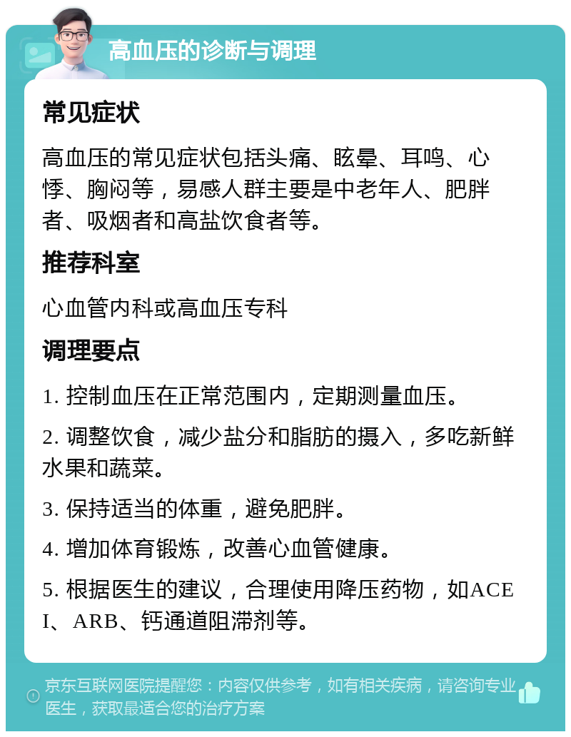 高血压的诊断与调理 常见症状 高血压的常见症状包括头痛、眩晕、耳鸣、心悸、胸闷等，易感人群主要是中老年人、肥胖者、吸烟者和高盐饮食者等。 推荐科室 心血管内科或高血压专科 调理要点 1. 控制血压在正常范围内，定期测量血压。 2. 调整饮食，减少盐分和脂肪的摄入，多吃新鲜水果和蔬菜。 3. 保持适当的体重，避免肥胖。 4. 增加体育锻炼，改善心血管健康。 5. 根据医生的建议，合理使用降压药物，如ACEI、ARB、钙通道阻滞剂等。