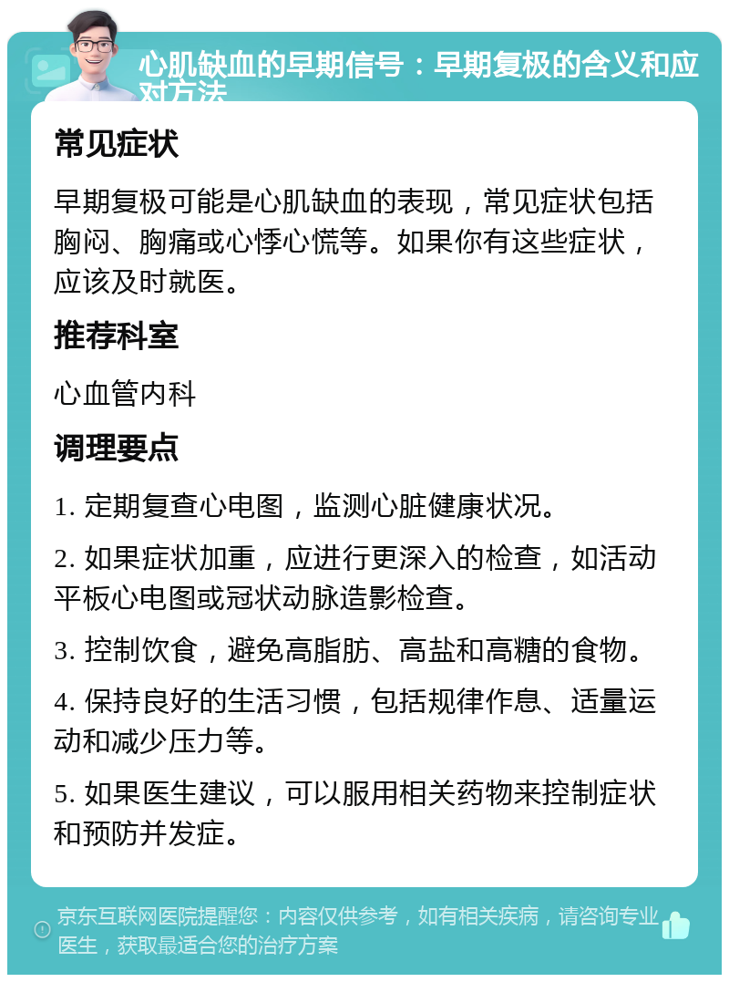 心肌缺血的早期信号：早期复极的含义和应对方法 常见症状 早期复极可能是心肌缺血的表现，常见症状包括胸闷、胸痛或心悸心慌等。如果你有这些症状，应该及时就医。 推荐科室 心血管内科 调理要点 1. 定期复查心电图，监测心脏健康状况。 2. 如果症状加重，应进行更深入的检查，如活动平板心电图或冠状动脉造影检查。 3. 控制饮食，避免高脂肪、高盐和高糖的食物。 4. 保持良好的生活习惯，包括规律作息、适量运动和减少压力等。 5. 如果医生建议，可以服用相关药物来控制症状和预防并发症。