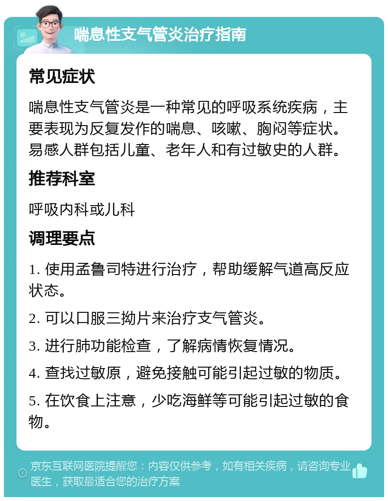 喘息性支气管炎治疗指南 常见症状 喘息性支气管炎是一种常见的呼吸系统疾病，主要表现为反复发作的喘息、咳嗽、胸闷等症状。易感人群包括儿童、老年人和有过敏史的人群。 推荐科室 呼吸内科或儿科 调理要点 1. 使用孟鲁司特进行治疗，帮助缓解气道高反应状态。 2. 可以口服三拗片来治疗支气管炎。 3. 进行肺功能检查，了解病情恢复情况。 4. 查找过敏原，避免接触可能引起过敏的物质。 5. 在饮食上注意，少吃海鲜等可能引起过敏的食物。