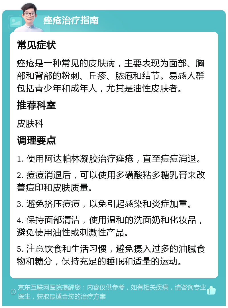 痤疮治疗指南 常见症状 痤疮是一种常见的皮肤病，主要表现为面部、胸部和背部的粉刺、丘疹、脓疱和结节。易感人群包括青少年和成年人，尤其是油性皮肤者。 推荐科室 皮肤科 调理要点 1. 使用阿达帕林凝胶治疗痤疮，直至痘痘消退。 2. 痘痘消退后，可以使用多磺酸粘多糖乳膏来改善痘印和皮肤质量。 3. 避免挤压痘痘，以免引起感染和炎症加重。 4. 保持面部清洁，使用温和的洗面奶和化妆品，避免使用油性或刺激性产品。 5. 注意饮食和生活习惯，避免摄入过多的油腻食物和糖分，保持充足的睡眠和适量的运动。