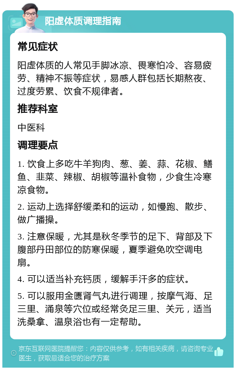 阳虚体质调理指南 常见症状 阳虚体质的人常见手脚冰凉、畏寒怕冷、容易疲劳、精神不振等症状，易感人群包括长期熬夜、过度劳累、饮食不规律者。 推荐科室 中医科 调理要点 1. 饮食上多吃牛羊狗肉、葱、姜、蒜、花椒、鳝鱼、韭菜、辣椒、胡椒等温补食物，少食生冷寒凉食物。 2. 运动上选择舒缓柔和的运动，如慢跑、散步、做广播操。 3. 注意保暖，尤其是秋冬季节的足下、背部及下腹部丹田部位的防寒保暖，夏季避免吹空调电扇。 4. 可以适当补充钙质，缓解手汗多的症状。 5. 可以服用金匮肾气丸进行调理，按摩气海、足三里、涌泉等穴位或经常灸足三里、关元，适当洗桑拿、温泉浴也有一定帮助。