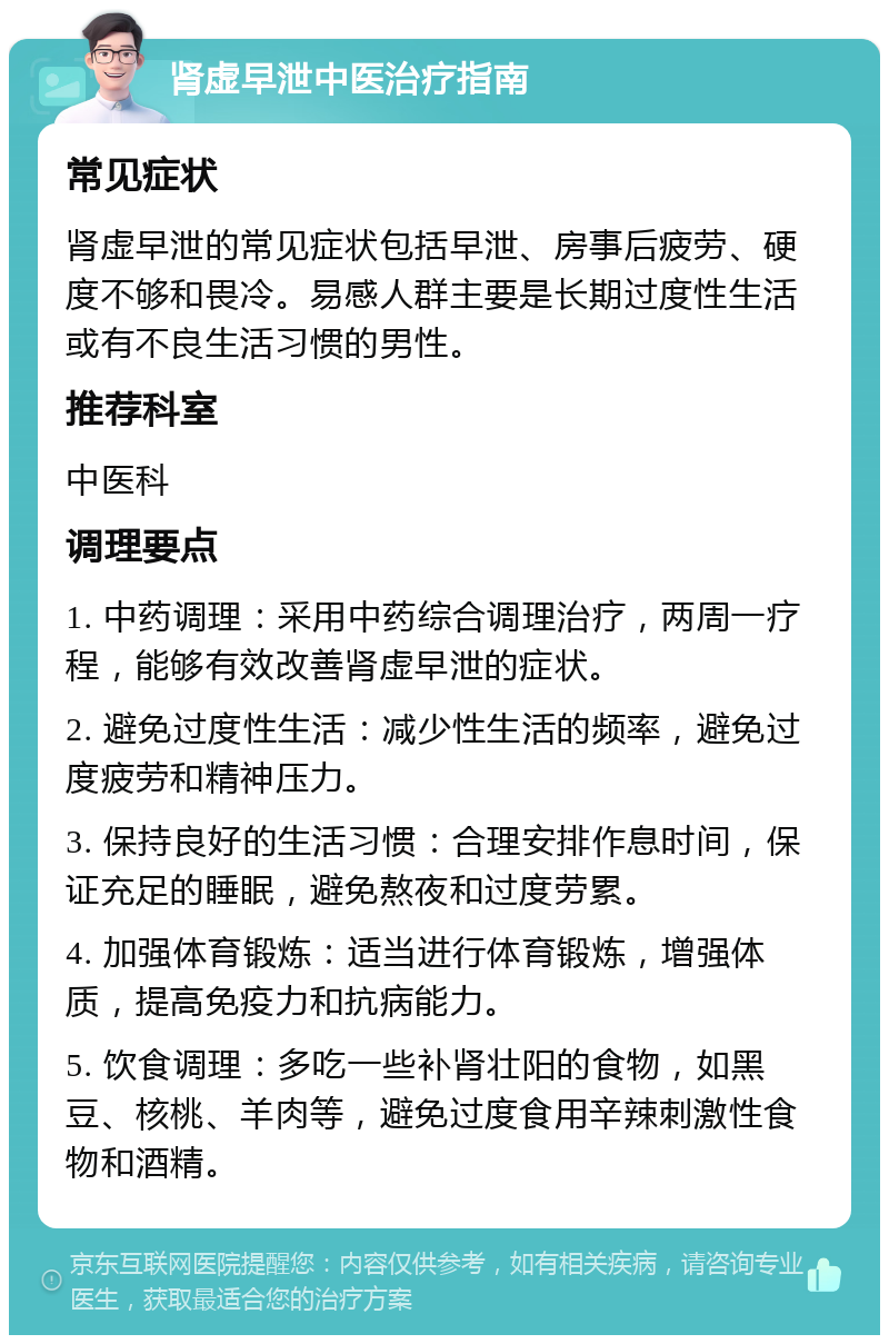 肾虚早泄中医治疗指南 常见症状 肾虚早泄的常见症状包括早泄、房事后疲劳、硬度不够和畏冷。易感人群主要是长期过度性生活或有不良生活习惯的男性。 推荐科室 中医科 调理要点 1. 中药调理：采用中药综合调理治疗，两周一疗程，能够有效改善肾虚早泄的症状。 2. 避免过度性生活：减少性生活的频率，避免过度疲劳和精神压力。 3. 保持良好的生活习惯：合理安排作息时间，保证充足的睡眠，避免熬夜和过度劳累。 4. 加强体育锻炼：适当进行体育锻炼，增强体质，提高免疫力和抗病能力。 5. 饮食调理：多吃一些补肾壮阳的食物，如黑豆、核桃、羊肉等，避免过度食用辛辣刺激性食物和酒精。