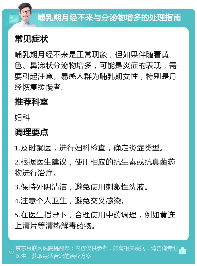 哺乳期月经不来与分泌物增多的处理指南 常见症状 哺乳期月经不来是正常现象，但如果伴随着黄色、鼻涕状分泌物增多，可能是炎症的表现，需要引起注意。易感人群为哺乳期女性，特别是月经恢复缓慢者。 推荐科室 妇科 调理要点 1.及时就医，进行妇科检查，确定炎症类型。 2.根据医生建议，使用相应的抗生素或抗真菌药物进行治疗。 3.保持外阴清洁，避免使用刺激性洗液。 4.注意个人卫生，避免交叉感染。 5.在医生指导下，合理使用中药调理，例如黄连上清片等清热解毒药物。