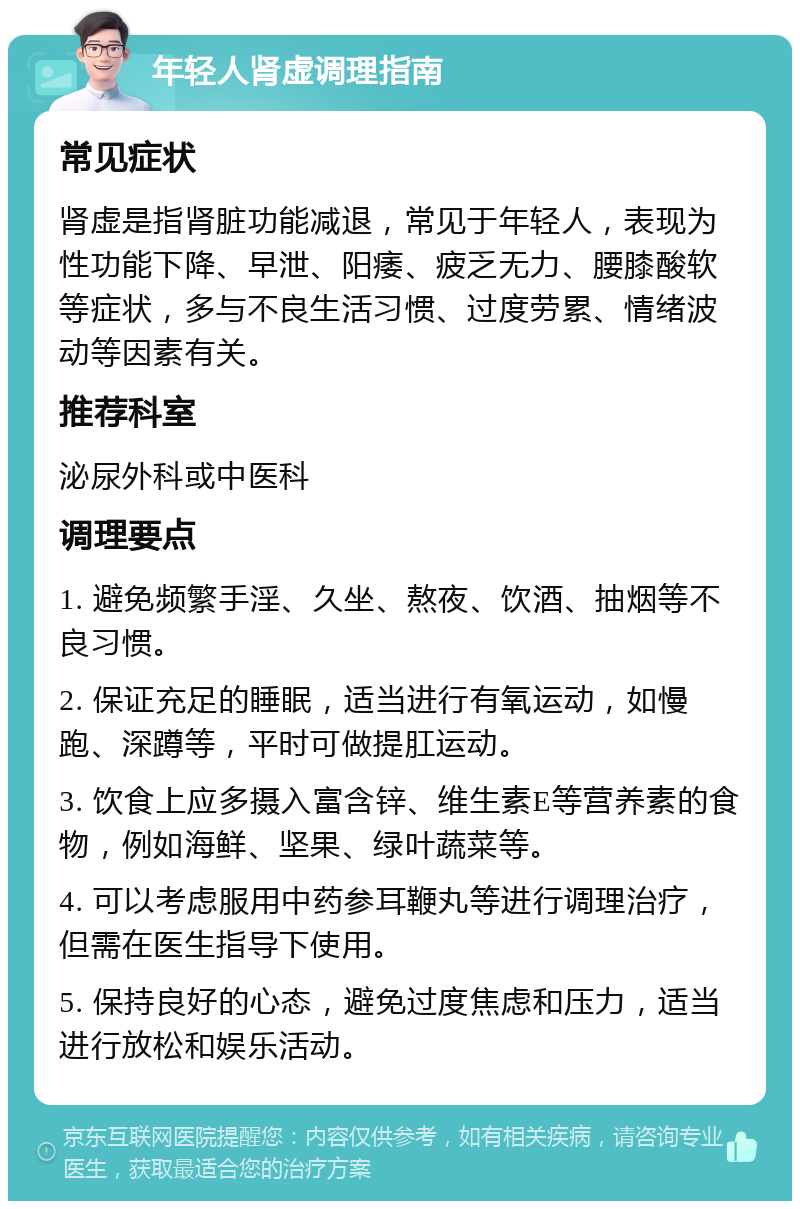 年轻人肾虚调理指南 常见症状 肾虚是指肾脏功能减退，常见于年轻人，表现为性功能下降、早泄、阳痿、疲乏无力、腰膝酸软等症状，多与不良生活习惯、过度劳累、情绪波动等因素有关。 推荐科室 泌尿外科或中医科 调理要点 1. 避免频繁手淫、久坐、熬夜、饮酒、抽烟等不良习惯。 2. 保证充足的睡眠，适当进行有氧运动，如慢跑、深蹲等，平时可做提肛运动。 3. 饮食上应多摄入富含锌、维生素E等营养素的食物，例如海鲜、坚果、绿叶蔬菜等。 4. 可以考虑服用中药参耳鞭丸等进行调理治疗，但需在医生指导下使用。 5. 保持良好的心态，避免过度焦虑和压力，适当进行放松和娱乐活动。