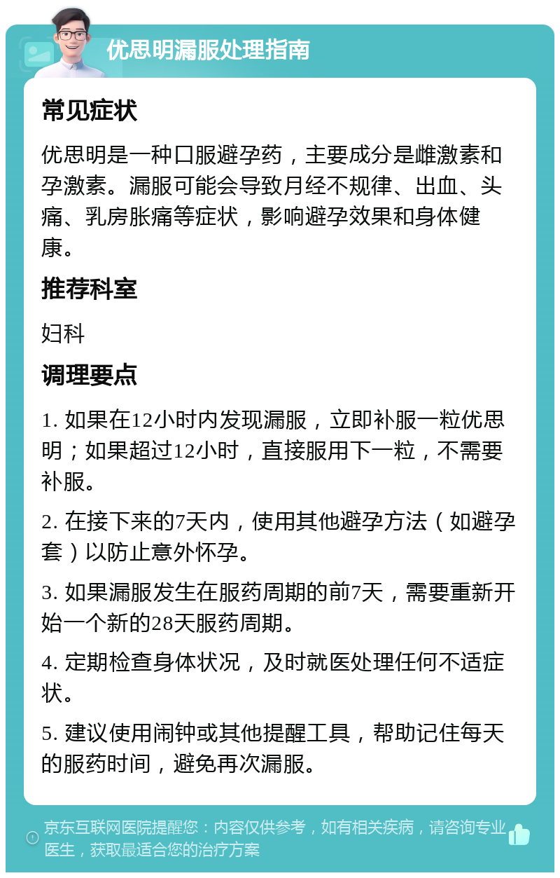 优思明漏服处理指南 常见症状 优思明是一种口服避孕药，主要成分是雌激素和孕激素。漏服可能会导致月经不规律、出血、头痛、乳房胀痛等症状，影响避孕效果和身体健康。 推荐科室 妇科 调理要点 1. 如果在12小时内发现漏服，立即补服一粒优思明；如果超过12小时，直接服用下一粒，不需要补服。 2. 在接下来的7天内，使用其他避孕方法（如避孕套）以防止意外怀孕。 3. 如果漏服发生在服药周期的前7天，需要重新开始一个新的28天服药周期。 4. 定期检查身体状况，及时就医处理任何不适症状。 5. 建议使用闹钟或其他提醒工具，帮助记住每天的服药时间，避免再次漏服。