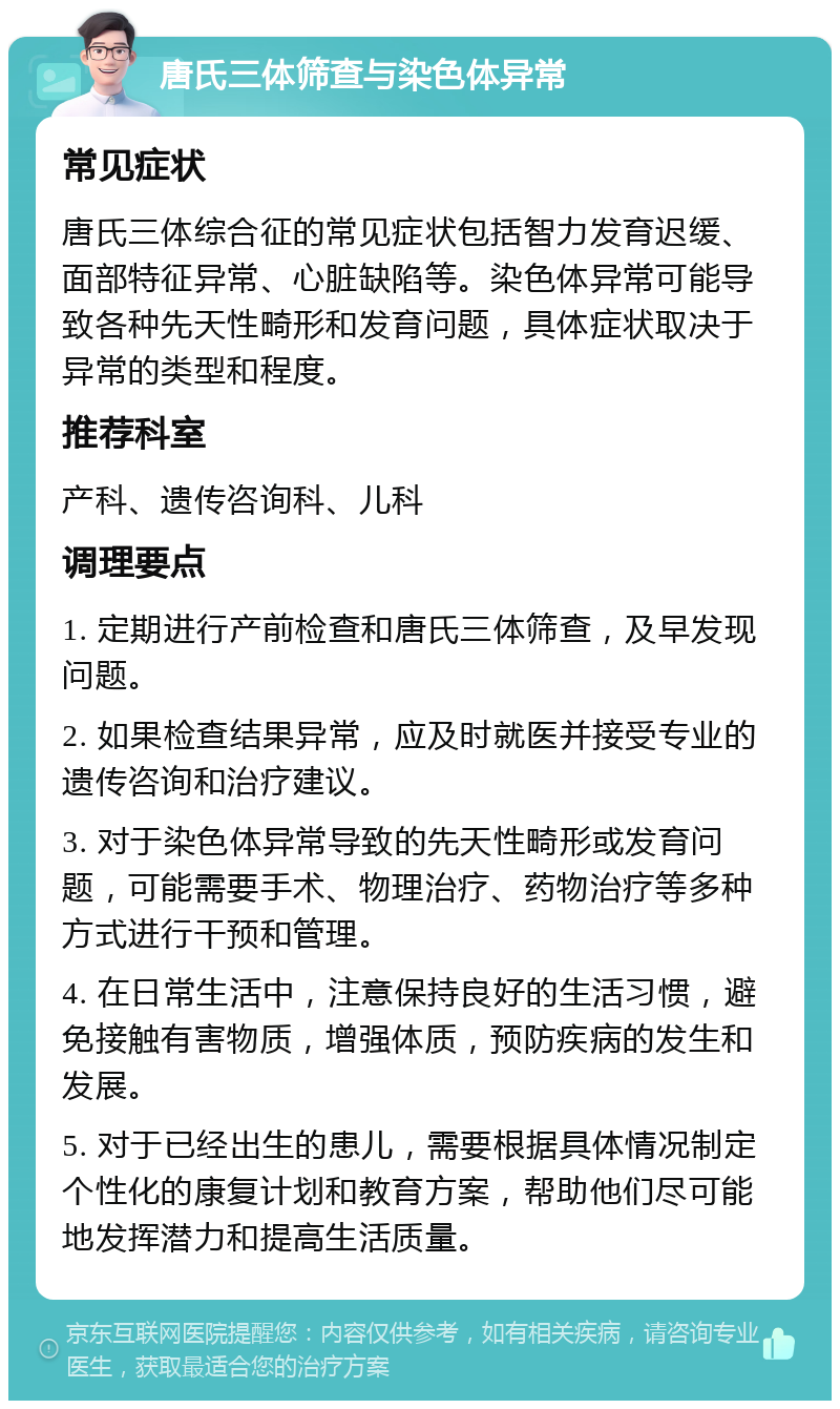 唐氏三体筛查与染色体异常 常见症状 唐氏三体综合征的常见症状包括智力发育迟缓、面部特征异常、心脏缺陷等。染色体异常可能导致各种先天性畸形和发育问题，具体症状取决于异常的类型和程度。 推荐科室 产科、遗传咨询科、儿科 调理要点 1. 定期进行产前检查和唐氏三体筛查，及早发现问题。 2. 如果检查结果异常，应及时就医并接受专业的遗传咨询和治疗建议。 3. 对于染色体异常导致的先天性畸形或发育问题，可能需要手术、物理治疗、药物治疗等多种方式进行干预和管理。 4. 在日常生活中，注意保持良好的生活习惯，避免接触有害物质，增强体质，预防疾病的发生和发展。 5. 对于已经出生的患儿，需要根据具体情况制定个性化的康复计划和教育方案，帮助他们尽可能地发挥潜力和提高生活质量。