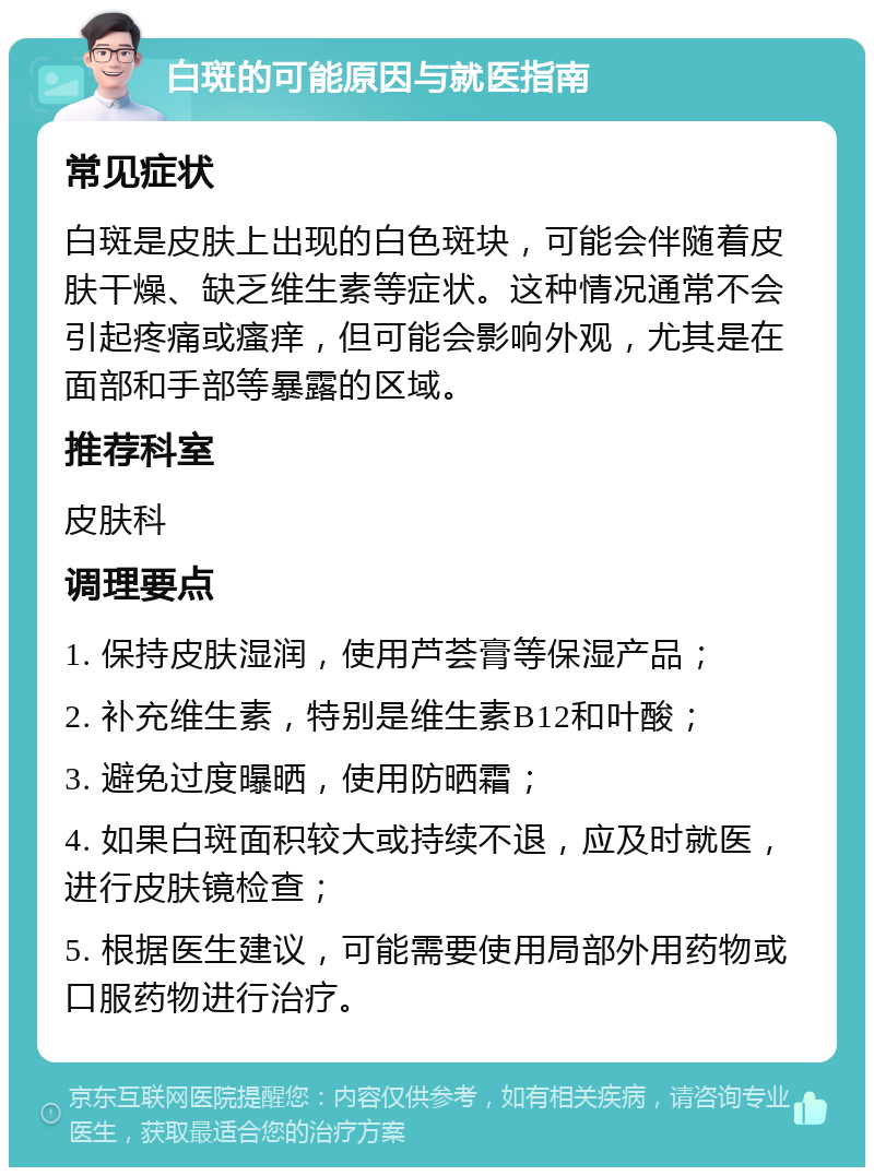 白斑的可能原因与就医指南 常见症状 白斑是皮肤上出现的白色斑块，可能会伴随着皮肤干燥、缺乏维生素等症状。这种情况通常不会引起疼痛或瘙痒，但可能会影响外观，尤其是在面部和手部等暴露的区域。 推荐科室 皮肤科 调理要点 1. 保持皮肤湿润，使用芦荟膏等保湿产品； 2. 补充维生素，特别是维生素B12和叶酸； 3. 避免过度曝晒，使用防晒霜； 4. 如果白斑面积较大或持续不退，应及时就医，进行皮肤镜检查； 5. 根据医生建议，可能需要使用局部外用药物或口服药物进行治疗。