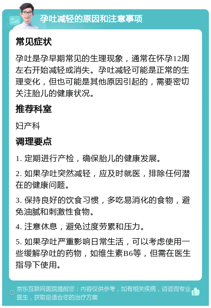 孕吐减轻的原因和注意事项 常见症状 孕吐是孕早期常见的生理现象，通常在怀孕12周左右开始减轻或消失。孕吐减轻可能是正常的生理变化，但也可能是其他原因引起的，需要密切关注胎儿的健康状况。 推荐科室 妇产科 调理要点 1. 定期进行产检，确保胎儿的健康发展。 2. 如果孕吐突然减轻，应及时就医，排除任何潜在的健康问题。 3. 保持良好的饮食习惯，多吃易消化的食物，避免油腻和刺激性食物。 4. 注意休息，避免过度劳累和压力。 5. 如果孕吐严重影响日常生活，可以考虑使用一些缓解孕吐的药物，如维生素B6等，但需在医生指导下使用。