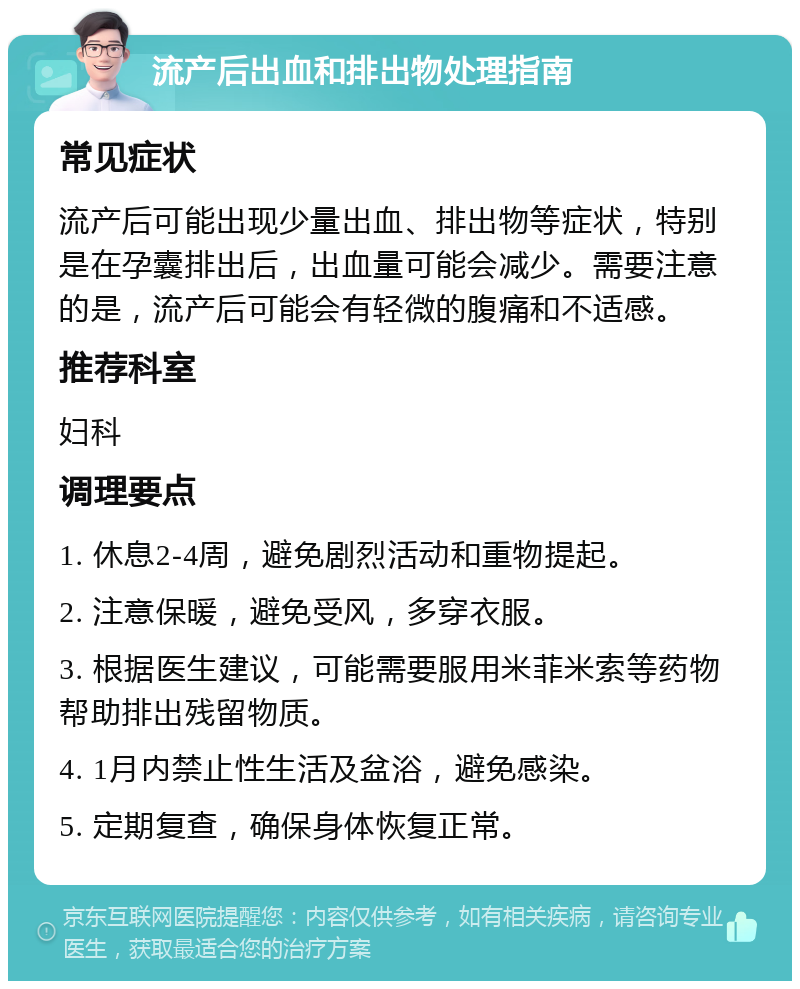 流产后出血和排出物处理指南 常见症状 流产后可能出现少量出血、排出物等症状，特别是在孕囊排出后，出血量可能会减少。需要注意的是，流产后可能会有轻微的腹痛和不适感。 推荐科室 妇科 调理要点 1. 休息2-4周，避免剧烈活动和重物提起。 2. 注意保暖，避免受风，多穿衣服。 3. 根据医生建议，可能需要服用米菲米索等药物帮助排出残留物质。 4. 1月内禁止性生活及盆浴，避免感染。 5. 定期复查，确保身体恢复正常。