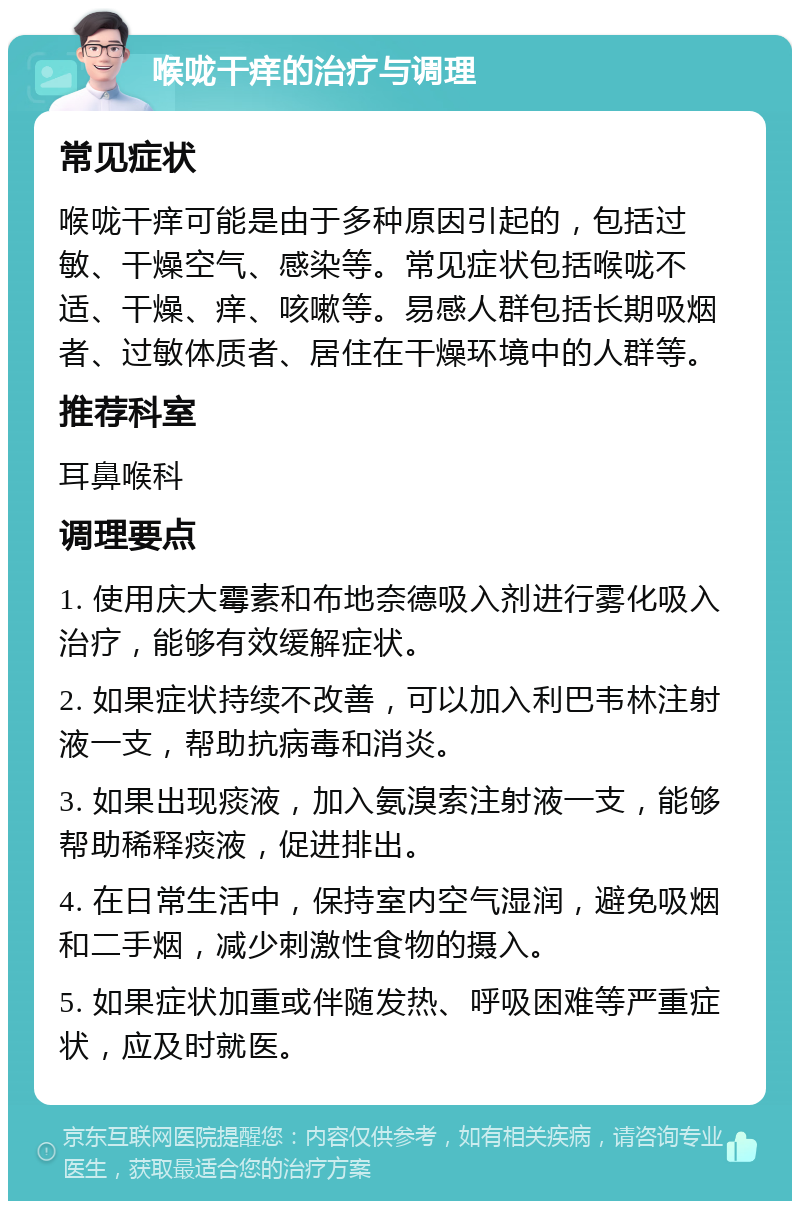 喉咙干痒的治疗与调理 常见症状 喉咙干痒可能是由于多种原因引起的，包括过敏、干燥空气、感染等。常见症状包括喉咙不适、干燥、痒、咳嗽等。易感人群包括长期吸烟者、过敏体质者、居住在干燥环境中的人群等。 推荐科室 耳鼻喉科 调理要点 1. 使用庆大霉素和布地奈德吸入剂进行雾化吸入治疗，能够有效缓解症状。 2. 如果症状持续不改善，可以加入利巴韦林注射液一支，帮助抗病毒和消炎。 3. 如果出现痰液，加入氨溴索注射液一支，能够帮助稀释痰液，促进排出。 4. 在日常生活中，保持室内空气湿润，避免吸烟和二手烟，减少刺激性食物的摄入。 5. 如果症状加重或伴随发热、呼吸困难等严重症状，应及时就医。