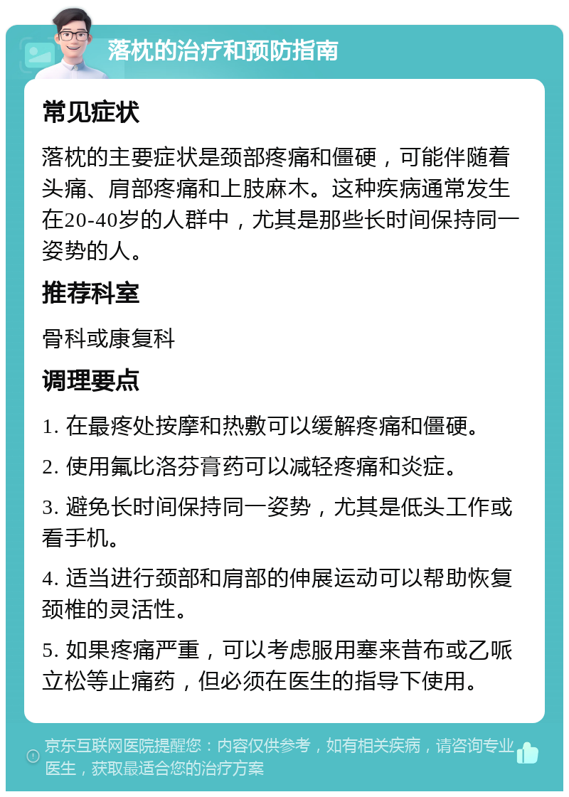 落枕的治疗和预防指南 常见症状 落枕的主要症状是颈部疼痛和僵硬，可能伴随着头痛、肩部疼痛和上肢麻木。这种疾病通常发生在20-40岁的人群中，尤其是那些长时间保持同一姿势的人。 推荐科室 骨科或康复科 调理要点 1. 在最疼处按摩和热敷可以缓解疼痛和僵硬。 2. 使用氟比洛芬膏药可以减轻疼痛和炎症。 3. 避免长时间保持同一姿势，尤其是低头工作或看手机。 4. 适当进行颈部和肩部的伸展运动可以帮助恢复颈椎的灵活性。 5. 如果疼痛严重，可以考虑服用塞来昔布或乙哌立松等止痛药，但必须在医生的指导下使用。