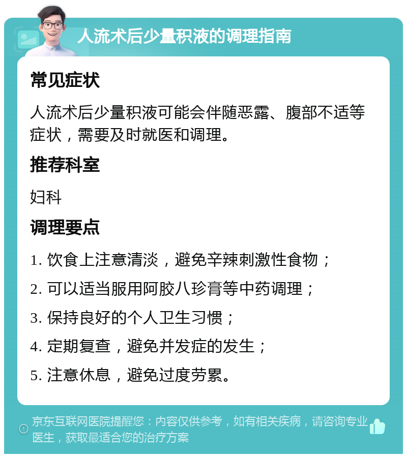 人流术后少量积液的调理指南 常见症状 人流术后少量积液可能会伴随恶露、腹部不适等症状，需要及时就医和调理。 推荐科室 妇科 调理要点 1. 饮食上注意清淡，避免辛辣刺激性食物； 2. 可以适当服用阿胶八珍膏等中药调理； 3. 保持良好的个人卫生习惯； 4. 定期复查，避免并发症的发生； 5. 注意休息，避免过度劳累。