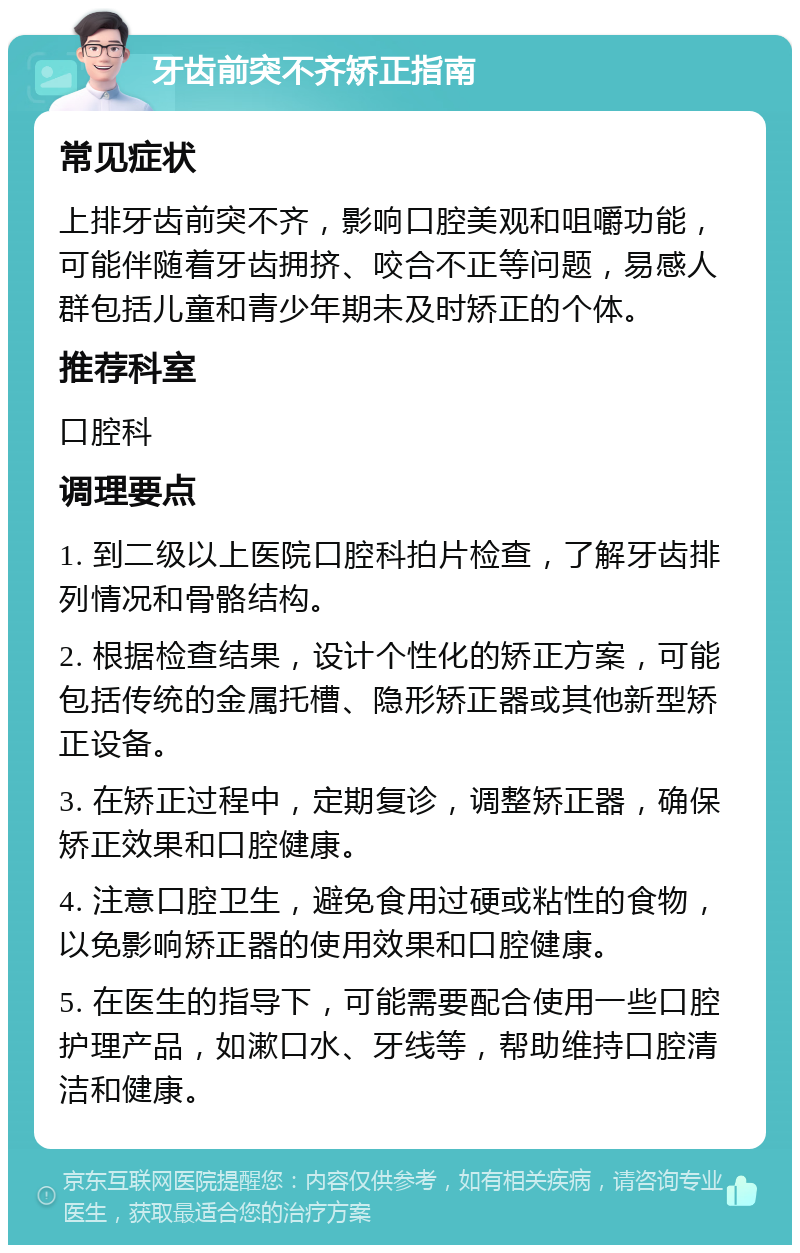 牙齿前突不齐矫正指南 常见症状 上排牙齿前突不齐，影响口腔美观和咀嚼功能，可能伴随着牙齿拥挤、咬合不正等问题，易感人群包括儿童和青少年期未及时矫正的个体。 推荐科室 口腔科 调理要点 1. 到二级以上医院口腔科拍片检查，了解牙齿排列情况和骨骼结构。 2. 根据检查结果，设计个性化的矫正方案，可能包括传统的金属托槽、隐形矫正器或其他新型矫正设备。 3. 在矫正过程中，定期复诊，调整矫正器，确保矫正效果和口腔健康。 4. 注意口腔卫生，避免食用过硬或粘性的食物，以免影响矫正器的使用效果和口腔健康。 5. 在医生的指导下，可能需要配合使用一些口腔护理产品，如漱口水、牙线等，帮助维持口腔清洁和健康。