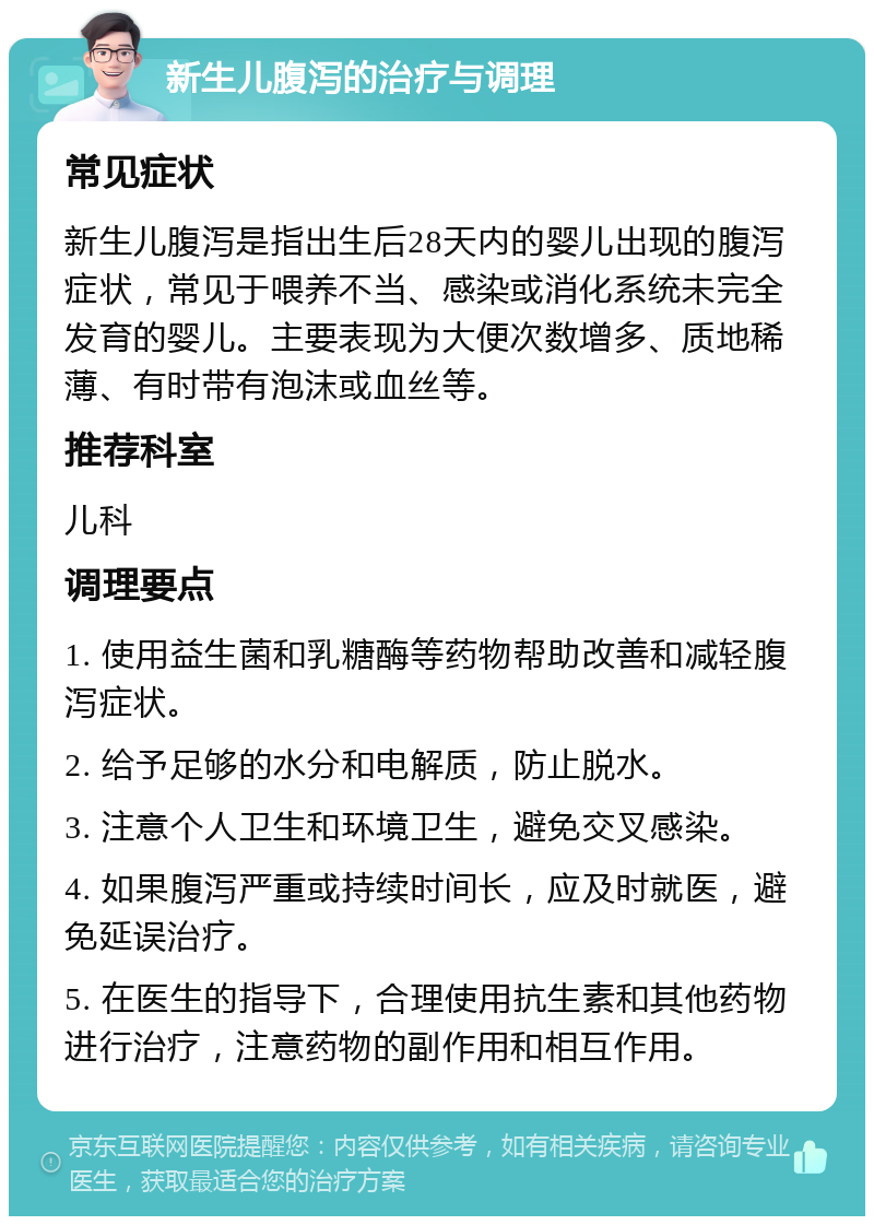 新生儿腹泻的治疗与调理 常见症状 新生儿腹泻是指出生后28天内的婴儿出现的腹泻症状，常见于喂养不当、感染或消化系统未完全发育的婴儿。主要表现为大便次数增多、质地稀薄、有时带有泡沫或血丝等。 推荐科室 儿科 调理要点 1. 使用益生菌和乳糖酶等药物帮助改善和减轻腹泻症状。 2. 给予足够的水分和电解质，防止脱水。 3. 注意个人卫生和环境卫生，避免交叉感染。 4. 如果腹泻严重或持续时间长，应及时就医，避免延误治疗。 5. 在医生的指导下，合理使用抗生素和其他药物进行治疗，注意药物的副作用和相互作用。