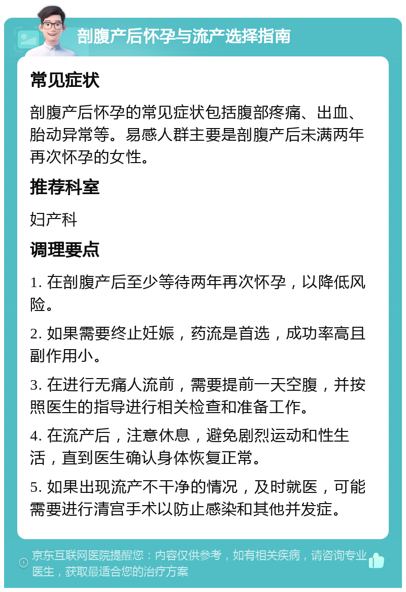 剖腹产后怀孕与流产选择指南 常见症状 剖腹产后怀孕的常见症状包括腹部疼痛、出血、胎动异常等。易感人群主要是剖腹产后未满两年再次怀孕的女性。 推荐科室 妇产科 调理要点 1. 在剖腹产后至少等待两年再次怀孕，以降低风险。 2. 如果需要终止妊娠，药流是首选，成功率高且副作用小。 3. 在进行无痛人流前，需要提前一天空腹，并按照医生的指导进行相关检查和准备工作。 4. 在流产后，注意休息，避免剧烈运动和性生活，直到医生确认身体恢复正常。 5. 如果出现流产不干净的情况，及时就医，可能需要进行清宫手术以防止感染和其他并发症。