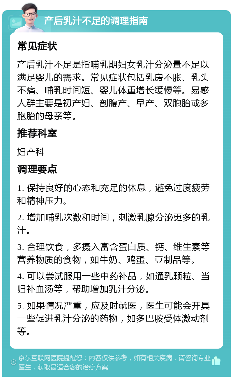 产后乳汁不足的调理指南 常见症状 产后乳汁不足是指哺乳期妇女乳汁分泌量不足以满足婴儿的需求。常见症状包括乳房不胀、乳头不痛、哺乳时间短、婴儿体重增长缓慢等。易感人群主要是初产妇、剖腹产、早产、双胞胎或多胞胎的母亲等。 推荐科室 妇产科 调理要点 1. 保持良好的心态和充足的休息，避免过度疲劳和精神压力。 2. 增加哺乳次数和时间，刺激乳腺分泌更多的乳汁。 3. 合理饮食，多摄入富含蛋白质、钙、维生素等营养物质的食物，如牛奶、鸡蛋、豆制品等。 4. 可以尝试服用一些中药补品，如通乳颗粒、当归补血汤等，帮助增加乳汁分泌。 5. 如果情况严重，应及时就医，医生可能会开具一些促进乳汁分泌的药物，如多巴胺受体激动剂等。