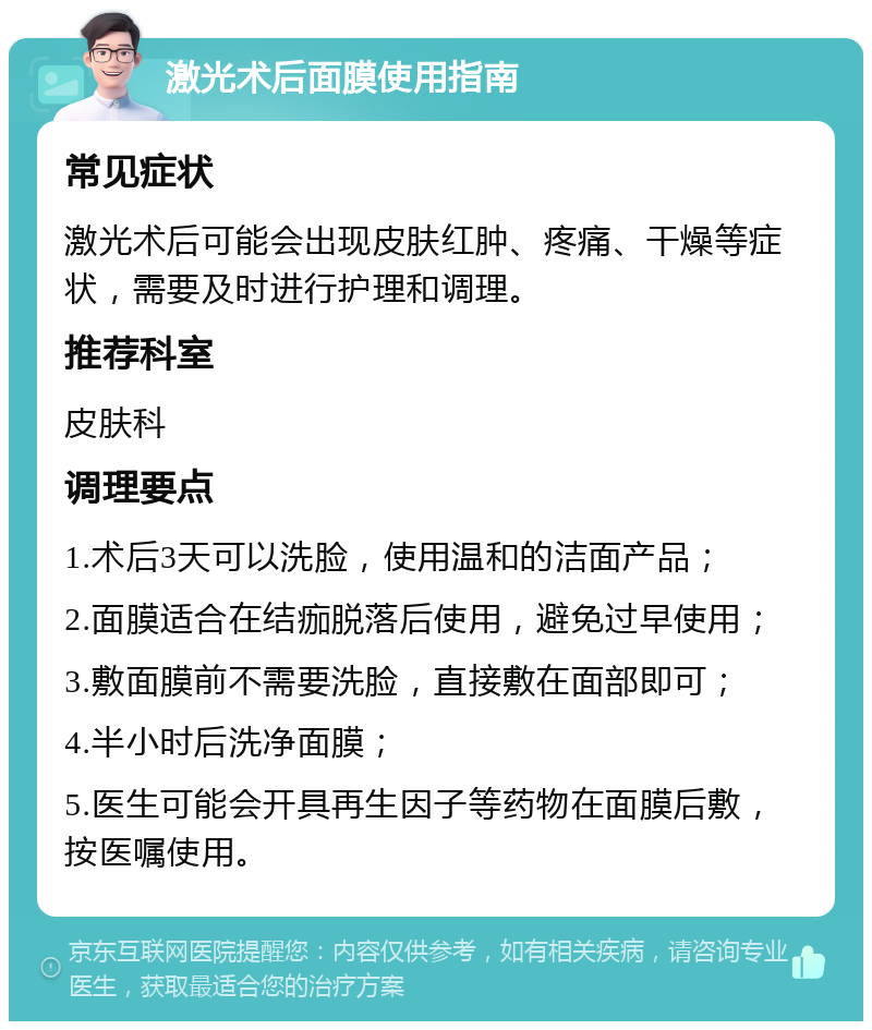 激光术后面膜使用指南 常见症状 激光术后可能会出现皮肤红肿、疼痛、干燥等症状，需要及时进行护理和调理。 推荐科室 皮肤科 调理要点 1.术后3天可以洗脸，使用温和的洁面产品； 2.面膜适合在结痂脱落后使用，避免过早使用； 3.敷面膜前不需要洗脸，直接敷在面部即可； 4.半小时后洗净面膜； 5.医生可能会开具再生因子等药物在面膜后敷，按医嘱使用。