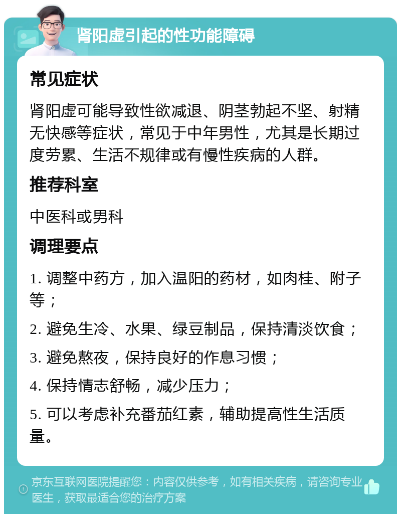 肾阳虚引起的性功能障碍 常见症状 肾阳虚可能导致性欲减退、阴茎勃起不坚、射精无快感等症状，常见于中年男性，尤其是长期过度劳累、生活不规律或有慢性疾病的人群。 推荐科室 中医科或男科 调理要点 1. 调整中药方，加入温阳的药材，如肉桂、附子等； 2. 避免生冷、水果、绿豆制品，保持清淡饮食； 3. 避免熬夜，保持良好的作息习惯； 4. 保持情志舒畅，减少压力； 5. 可以考虑补充番茄红素，辅助提高性生活质量。