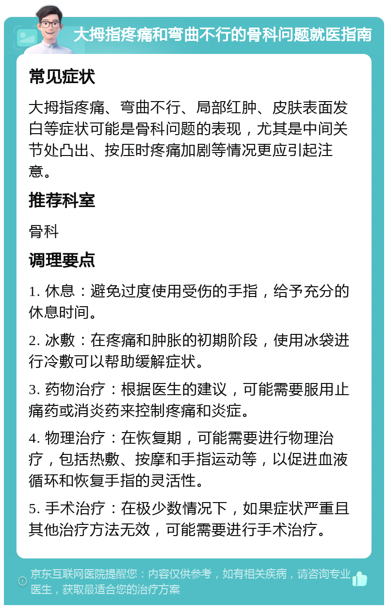 大拇指疼痛和弯曲不行的骨科问题就医指南 常见症状 大拇指疼痛、弯曲不行、局部红肿、皮肤表面发白等症状可能是骨科问题的表现，尤其是中间关节处凸出、按压时疼痛加剧等情况更应引起注意。 推荐科室 骨科 调理要点 1. 休息：避免过度使用受伤的手指，给予充分的休息时间。 2. 冰敷：在疼痛和肿胀的初期阶段，使用冰袋进行冷敷可以帮助缓解症状。 3. 药物治疗：根据医生的建议，可能需要服用止痛药或消炎药来控制疼痛和炎症。 4. 物理治疗：在恢复期，可能需要进行物理治疗，包括热敷、按摩和手指运动等，以促进血液循环和恢复手指的灵活性。 5. 手术治疗：在极少数情况下，如果症状严重且其他治疗方法无效，可能需要进行手术治疗。