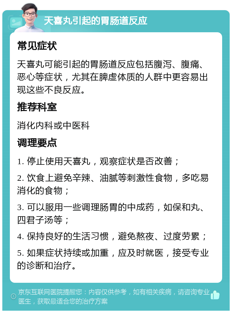 天喜丸引起的胃肠道反应 常见症状 天喜丸可能引起的胃肠道反应包括腹泻、腹痛、恶心等症状，尤其在脾虚体质的人群中更容易出现这些不良反应。 推荐科室 消化内科或中医科 调理要点 1. 停止使用天喜丸，观察症状是否改善； 2. 饮食上避免辛辣、油腻等刺激性食物，多吃易消化的食物； 3. 可以服用一些调理肠胃的中成药，如保和丸、四君子汤等； 4. 保持良好的生活习惯，避免熬夜、过度劳累； 5. 如果症状持续或加重，应及时就医，接受专业的诊断和治疗。