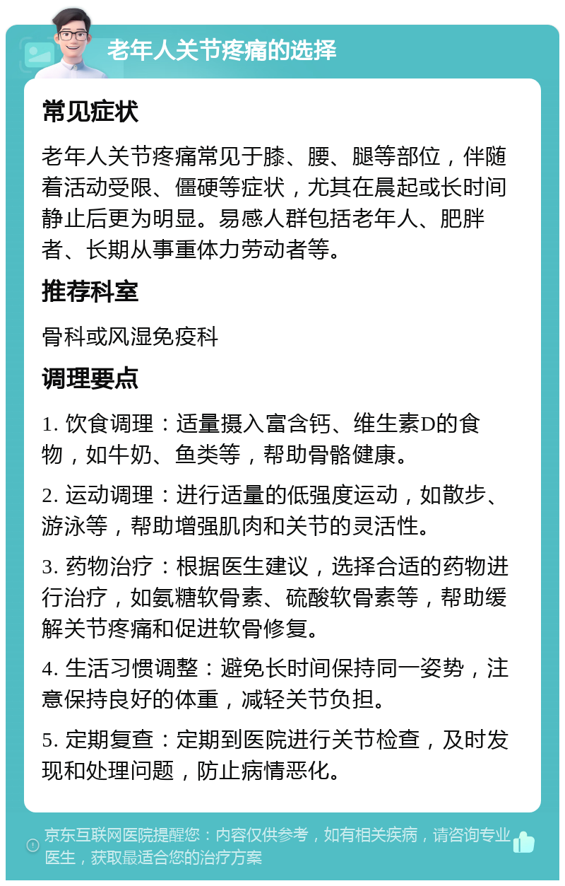 老年人关节疼痛的选择 常见症状 老年人关节疼痛常见于膝、腰、腿等部位，伴随着活动受限、僵硬等症状，尤其在晨起或长时间静止后更为明显。易感人群包括老年人、肥胖者、长期从事重体力劳动者等。 推荐科室 骨科或风湿免疫科 调理要点 1. 饮食调理：适量摄入富含钙、维生素D的食物，如牛奶、鱼类等，帮助骨骼健康。 2. 运动调理：进行适量的低强度运动，如散步、游泳等，帮助增强肌肉和关节的灵活性。 3. 药物治疗：根据医生建议，选择合适的药物进行治疗，如氨糖软骨素、硫酸软骨素等，帮助缓解关节疼痛和促进软骨修复。 4. 生活习惯调整：避免长时间保持同一姿势，注意保持良好的体重，减轻关节负担。 5. 定期复查：定期到医院进行关节检查，及时发现和处理问题，防止病情恶化。