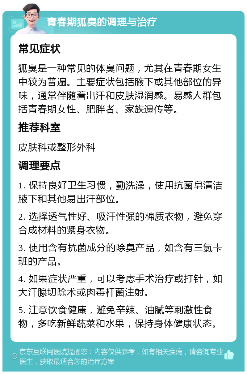 青春期狐臭的调理与治疗 常见症状 狐臭是一种常见的体臭问题，尤其在青春期女生中较为普遍。主要症状包括腋下或其他部位的异味，通常伴随着出汗和皮肤湿润感。易感人群包括青春期女性、肥胖者、家族遗传等。 推荐科室 皮肤科或整形外科 调理要点 1. 保持良好卫生习惯，勤洗澡，使用抗菌皂清洁腋下和其他易出汗部位。 2. 选择透气性好、吸汗性强的棉质衣物，避免穿合成材料的紧身衣物。 3. 使用含有抗菌成分的除臭产品，如含有三氯卡班的产品。 4. 如果症状严重，可以考虑手术治疗或打针，如大汗腺切除术或肉毒杆菌注射。 5. 注意饮食健康，避免辛辣、油腻等刺激性食物，多吃新鲜蔬菜和水果，保持身体健康状态。