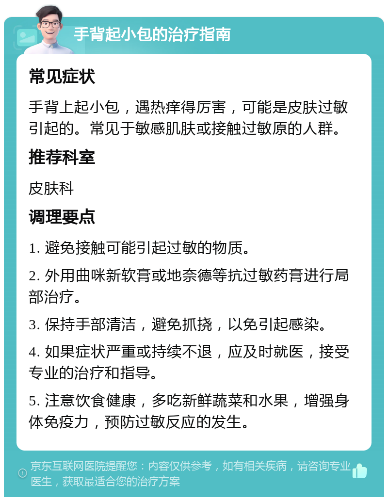 手背起小包的治疗指南 常见症状 手背上起小包，遇热痒得厉害，可能是皮肤过敏引起的。常见于敏感肌肤或接触过敏原的人群。 推荐科室 皮肤科 调理要点 1. 避免接触可能引起过敏的物质。 2. 外用曲咪新软膏或地奈德等抗过敏药膏进行局部治疗。 3. 保持手部清洁，避免抓挠，以免引起感染。 4. 如果症状严重或持续不退，应及时就医，接受专业的治疗和指导。 5. 注意饮食健康，多吃新鲜蔬菜和水果，增强身体免疫力，预防过敏反应的发生。