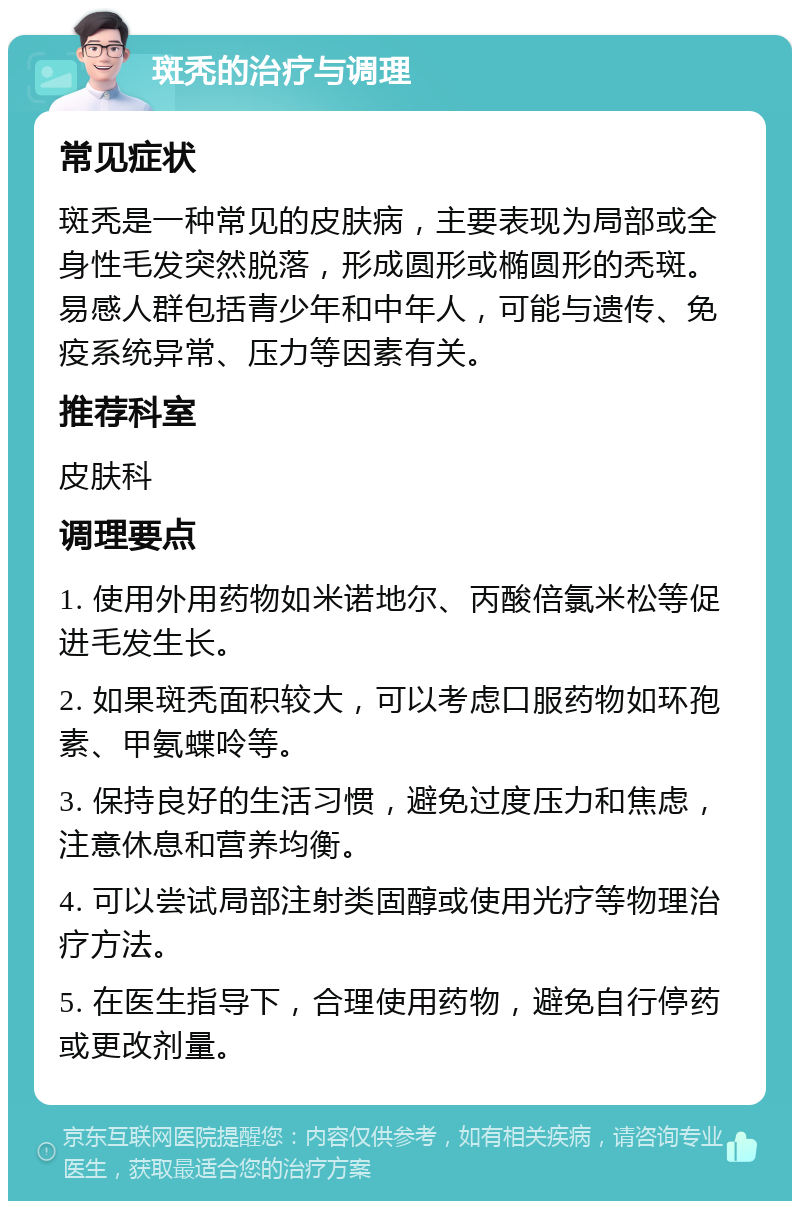 斑秃的治疗与调理 常见症状 斑秃是一种常见的皮肤病，主要表现为局部或全身性毛发突然脱落，形成圆形或椭圆形的秃斑。易感人群包括青少年和中年人，可能与遗传、免疫系统异常、压力等因素有关。 推荐科室 皮肤科 调理要点 1. 使用外用药物如米诺地尔、丙酸倍氯米松等促进毛发生长。 2. 如果斑秃面积较大，可以考虑口服药物如环孢素、甲氨蝶呤等。 3. 保持良好的生活习惯，避免过度压力和焦虑，注意休息和营养均衡。 4. 可以尝试局部注射类固醇或使用光疗等物理治疗方法。 5. 在医生指导下，合理使用药物，避免自行停药或更改剂量。