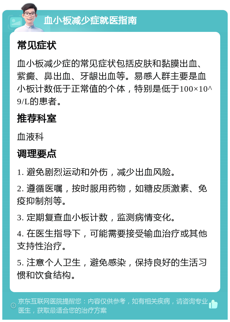 血小板减少症就医指南 常见症状 血小板减少症的常见症状包括皮肤和黏膜出血、紫癜、鼻出血、牙龈出血等。易感人群主要是血小板计数低于正常值的个体，特别是低于100×10^9/L的患者。 推荐科室 血液科 调理要点 1. 避免剧烈运动和外伤，减少出血风险。 2. 遵循医嘱，按时服用药物，如糖皮质激素、免疫抑制剂等。 3. 定期复查血小板计数，监测病情变化。 4. 在医生指导下，可能需要接受输血治疗或其他支持性治疗。 5. 注意个人卫生，避免感染，保持良好的生活习惯和饮食结构。