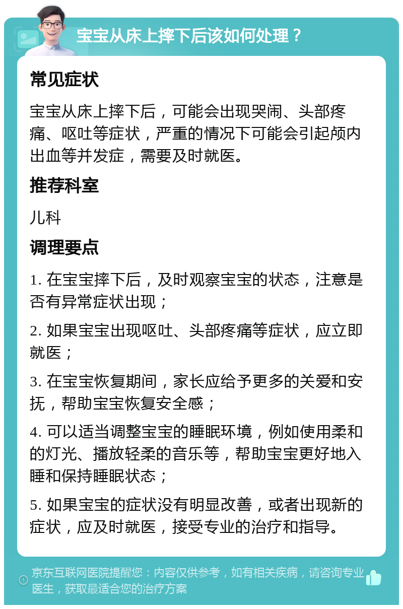 宝宝从床上摔下后该如何处理？ 常见症状 宝宝从床上摔下后，可能会出现哭闹、头部疼痛、呕吐等症状，严重的情况下可能会引起颅内出血等并发症，需要及时就医。 推荐科室 儿科 调理要点 1. 在宝宝摔下后，及时观察宝宝的状态，注意是否有异常症状出现； 2. 如果宝宝出现呕吐、头部疼痛等症状，应立即就医； 3. 在宝宝恢复期间，家长应给予更多的关爱和安抚，帮助宝宝恢复安全感； 4. 可以适当调整宝宝的睡眠环境，例如使用柔和的灯光、播放轻柔的音乐等，帮助宝宝更好地入睡和保持睡眠状态； 5. 如果宝宝的症状没有明显改善，或者出现新的症状，应及时就医，接受专业的治疗和指导。