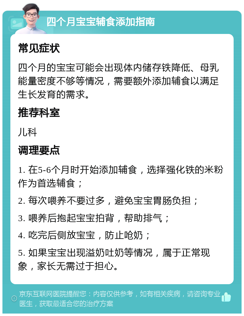 四个月宝宝辅食添加指南 常见症状 四个月的宝宝可能会出现体内储存铁降低、母乳能量密度不够等情况，需要额外添加辅食以满足生长发育的需求。 推荐科室 儿科 调理要点 1. 在5-6个月时开始添加辅食，选择强化铁的米粉作为首选辅食； 2. 每次喂养不要过多，避免宝宝胃肠负担； 3. 喂养后抱起宝宝拍背，帮助排气； 4. 吃完后侧放宝宝，防止呛奶； 5. 如果宝宝出现溢奶吐奶等情况，属于正常现象，家长无需过于担心。