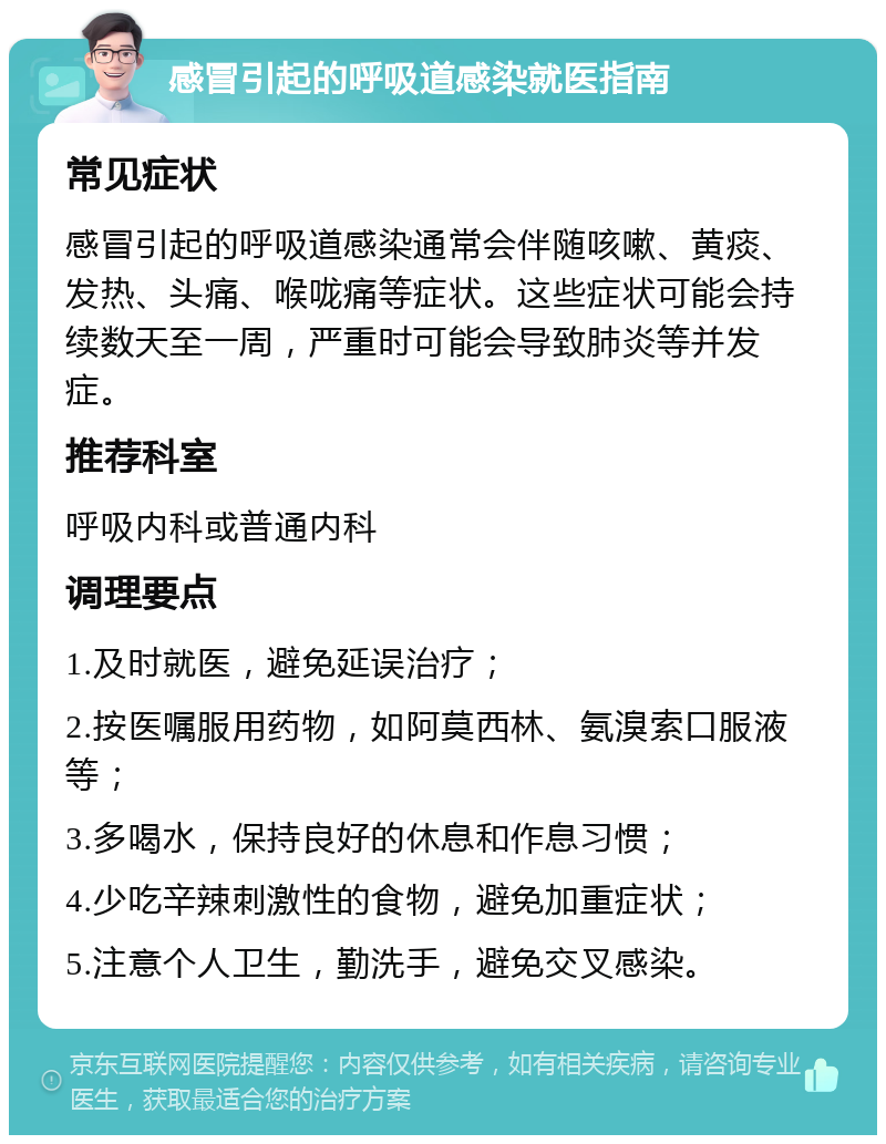 感冒引起的呼吸道感染就医指南 常见症状 感冒引起的呼吸道感染通常会伴随咳嗽、黄痰、发热、头痛、喉咙痛等症状。这些症状可能会持续数天至一周，严重时可能会导致肺炎等并发症。 推荐科室 呼吸内科或普通内科 调理要点 1.及时就医，避免延误治疗； 2.按医嘱服用药物，如阿莫西林、氨溴索口服液等； 3.多喝水，保持良好的休息和作息习惯； 4.少吃辛辣刺激性的食物，避免加重症状； 5.注意个人卫生，勤洗手，避免交叉感染。