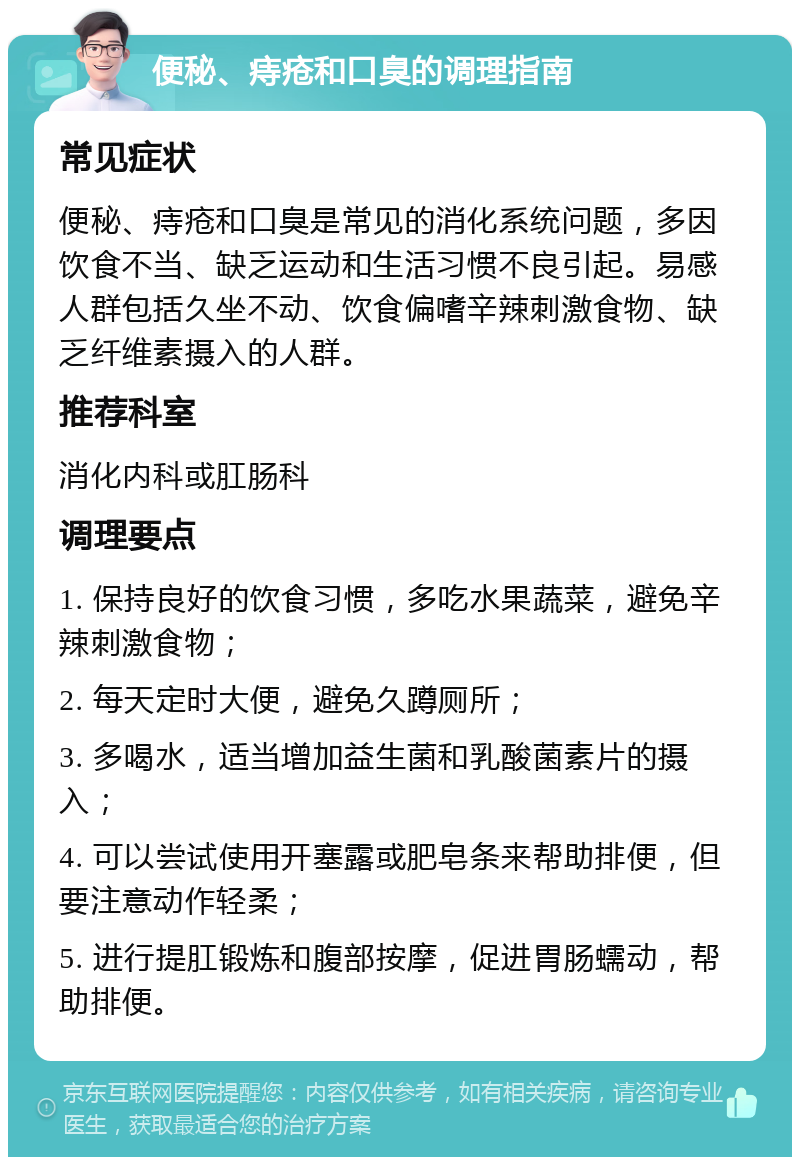 便秘、痔疮和口臭的调理指南 常见症状 便秘、痔疮和口臭是常见的消化系统问题，多因饮食不当、缺乏运动和生活习惯不良引起。易感人群包括久坐不动、饮食偏嗜辛辣刺激食物、缺乏纤维素摄入的人群。 推荐科室 消化内科或肛肠科 调理要点 1. 保持良好的饮食习惯，多吃水果蔬菜，避免辛辣刺激食物； 2. 每天定时大便，避免久蹲厕所； 3. 多喝水，适当增加益生菌和乳酸菌素片的摄入； 4. 可以尝试使用开塞露或肥皂条来帮助排便，但要注意动作轻柔； 5. 进行提肛锻炼和腹部按摩，促进胃肠蠕动，帮助排便。