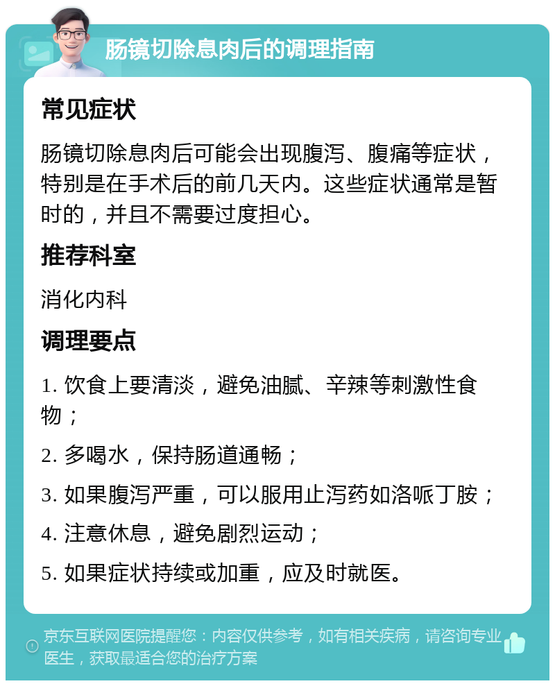 肠镜切除息肉后的调理指南 常见症状 肠镜切除息肉后可能会出现腹泻、腹痛等症状，特别是在手术后的前几天内。这些症状通常是暂时的，并且不需要过度担心。 推荐科室 消化内科 调理要点 1. 饮食上要清淡，避免油腻、辛辣等刺激性食物； 2. 多喝水，保持肠道通畅； 3. 如果腹泻严重，可以服用止泻药如洛哌丁胺； 4. 注意休息，避免剧烈运动； 5. 如果症状持续或加重，应及时就医。