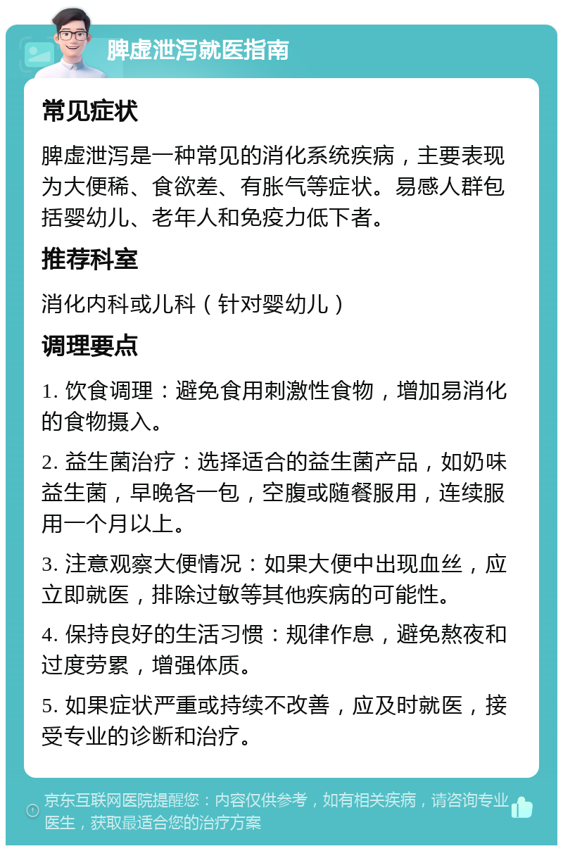 脾虚泄泻就医指南 常见症状 脾虚泄泻是一种常见的消化系统疾病，主要表现为大便稀、食欲差、有胀气等症状。易感人群包括婴幼儿、老年人和免疫力低下者。 推荐科室 消化内科或儿科（针对婴幼儿） 调理要点 1. 饮食调理：避免食用刺激性食物，增加易消化的食物摄入。 2. 益生菌治疗：选择适合的益生菌产品，如奶味益生菌，早晚各一包，空腹或随餐服用，连续服用一个月以上。 3. 注意观察大便情况：如果大便中出现血丝，应立即就医，排除过敏等其他疾病的可能性。 4. 保持良好的生活习惯：规律作息，避免熬夜和过度劳累，增强体质。 5. 如果症状严重或持续不改善，应及时就医，接受专业的诊断和治疗。