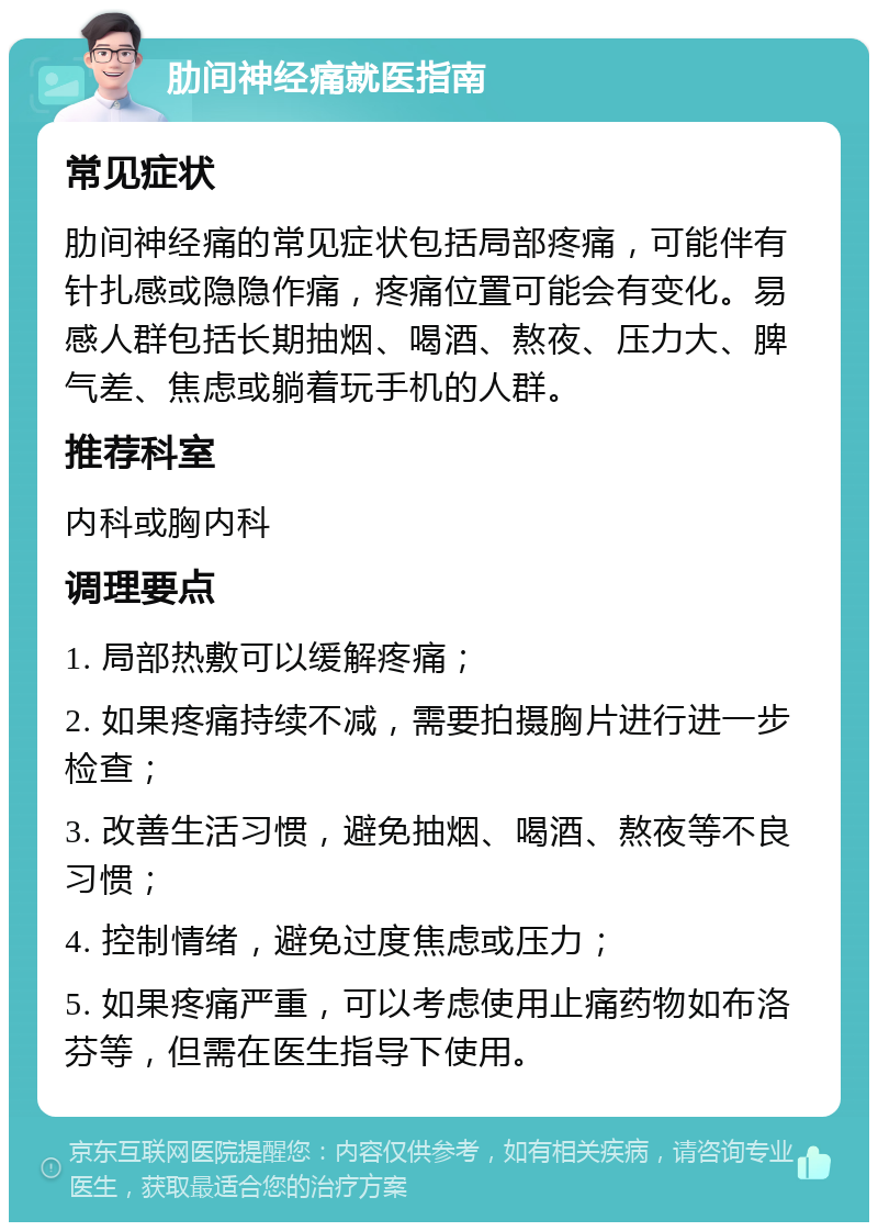 肋间神经痛就医指南 常见症状 肋间神经痛的常见症状包括局部疼痛，可能伴有针扎感或隐隐作痛，疼痛位置可能会有变化。易感人群包括长期抽烟、喝酒、熬夜、压力大、脾气差、焦虑或躺着玩手机的人群。 推荐科室 内科或胸内科 调理要点 1. 局部热敷可以缓解疼痛； 2. 如果疼痛持续不减，需要拍摄胸片进行进一步检查； 3. 改善生活习惯，避免抽烟、喝酒、熬夜等不良习惯； 4. 控制情绪，避免过度焦虑或压力； 5. 如果疼痛严重，可以考虑使用止痛药物如布洛芬等，但需在医生指导下使用。