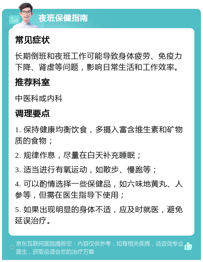 夜班保健指南 常见症状 长期倒班和夜班工作可能导致身体疲劳、免疫力下降、肾虚等问题，影响日常生活和工作效率。 推荐科室 中医科或内科 调理要点 1. 保持健康均衡饮食，多摄入富含维生素和矿物质的食物； 2. 规律作息，尽量在白天补充睡眠； 3. 适当进行有氧运动，如散步、慢跑等； 4. 可以酌情选择一些保健品，如六味地黄丸、人参等，但需在医生指导下使用； 5. 如果出现明显的身体不适，应及时就医，避免延误治疗。