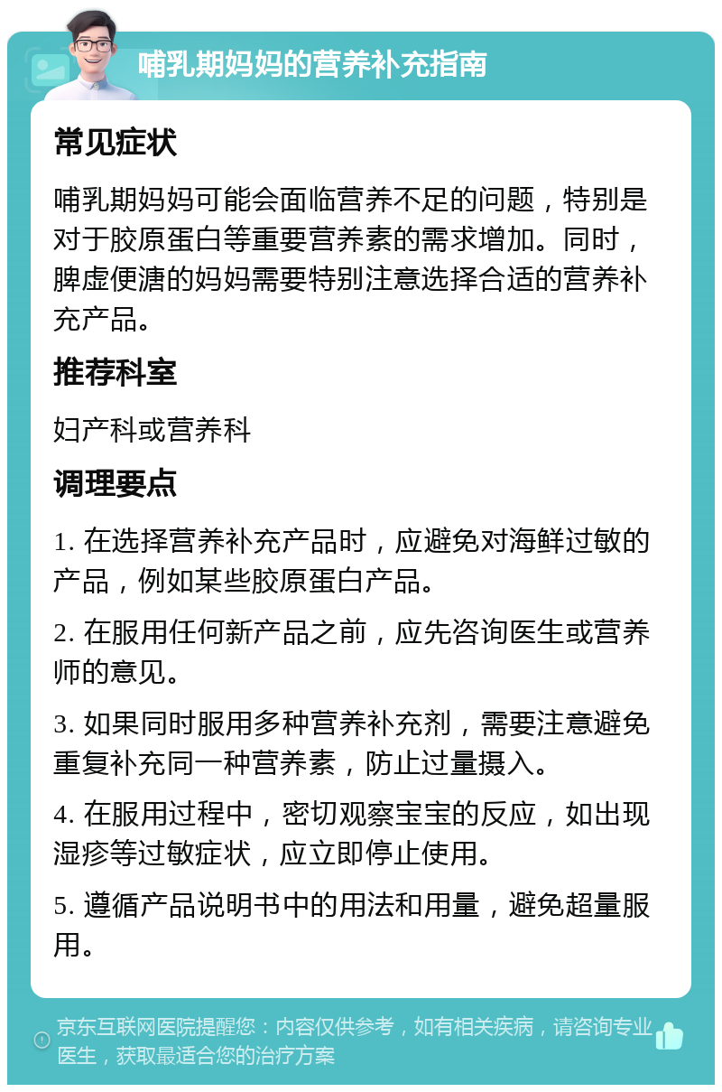 哺乳期妈妈的营养补充指南 常见症状 哺乳期妈妈可能会面临营养不足的问题，特别是对于胶原蛋白等重要营养素的需求增加。同时，脾虚便溏的妈妈需要特别注意选择合适的营养补充产品。 推荐科室 妇产科或营养科 调理要点 1. 在选择营养补充产品时，应避免对海鲜过敏的产品，例如某些胶原蛋白产品。 2. 在服用任何新产品之前，应先咨询医生或营养师的意见。 3. 如果同时服用多种营养补充剂，需要注意避免重复补充同一种营养素，防止过量摄入。 4. 在服用过程中，密切观察宝宝的反应，如出现湿疹等过敏症状，应立即停止使用。 5. 遵循产品说明书中的用法和用量，避免超量服用。