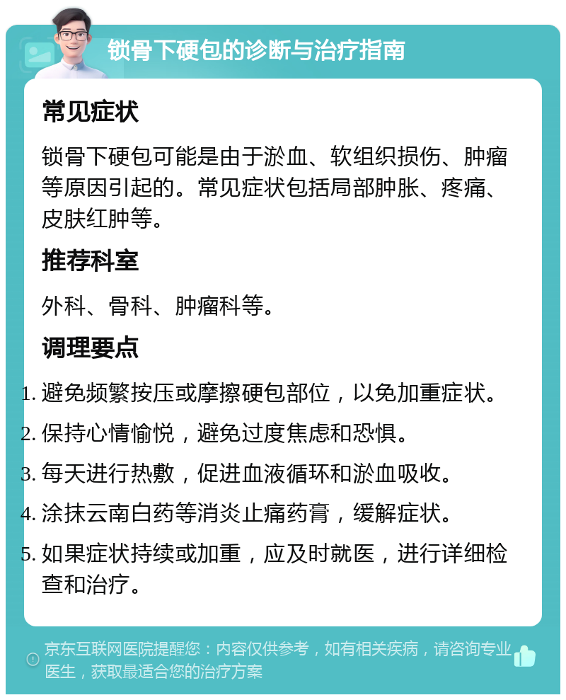 锁骨下硬包的诊断与治疗指南 常见症状 锁骨下硬包可能是由于淤血、软组织损伤、肿瘤等原因引起的。常见症状包括局部肿胀、疼痛、皮肤红肿等。 推荐科室 外科、骨科、肿瘤科等。 调理要点 避免频繁按压或摩擦硬包部位，以免加重症状。 保持心情愉悦，避免过度焦虑和恐惧。 每天进行热敷，促进血液循环和淤血吸收。 涂抹云南白药等消炎止痛药膏，缓解症状。 如果症状持续或加重，应及时就医，进行详细检查和治疗。