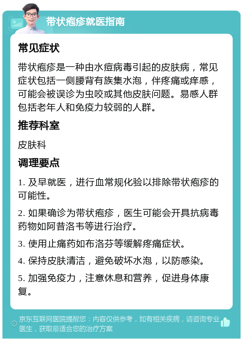 带状疱疹就医指南 常见症状 带状疱疹是一种由水痘病毒引起的皮肤病，常见症状包括一侧腰背有族集水泡，伴疼痛或痒感，可能会被误诊为虫咬或其他皮肤问题。易感人群包括老年人和免疫力较弱的人群。 推荐科室 皮肤科 调理要点 1. 及早就医，进行血常规化验以排除带状疱疹的可能性。 2. 如果确诊为带状疱疹，医生可能会开具抗病毒药物如阿昔洛韦等进行治疗。 3. 使用止痛药如布洛芬等缓解疼痛症状。 4. 保持皮肤清洁，避免破坏水泡，以防感染。 5. 加强免疫力，注意休息和营养，促进身体康复。