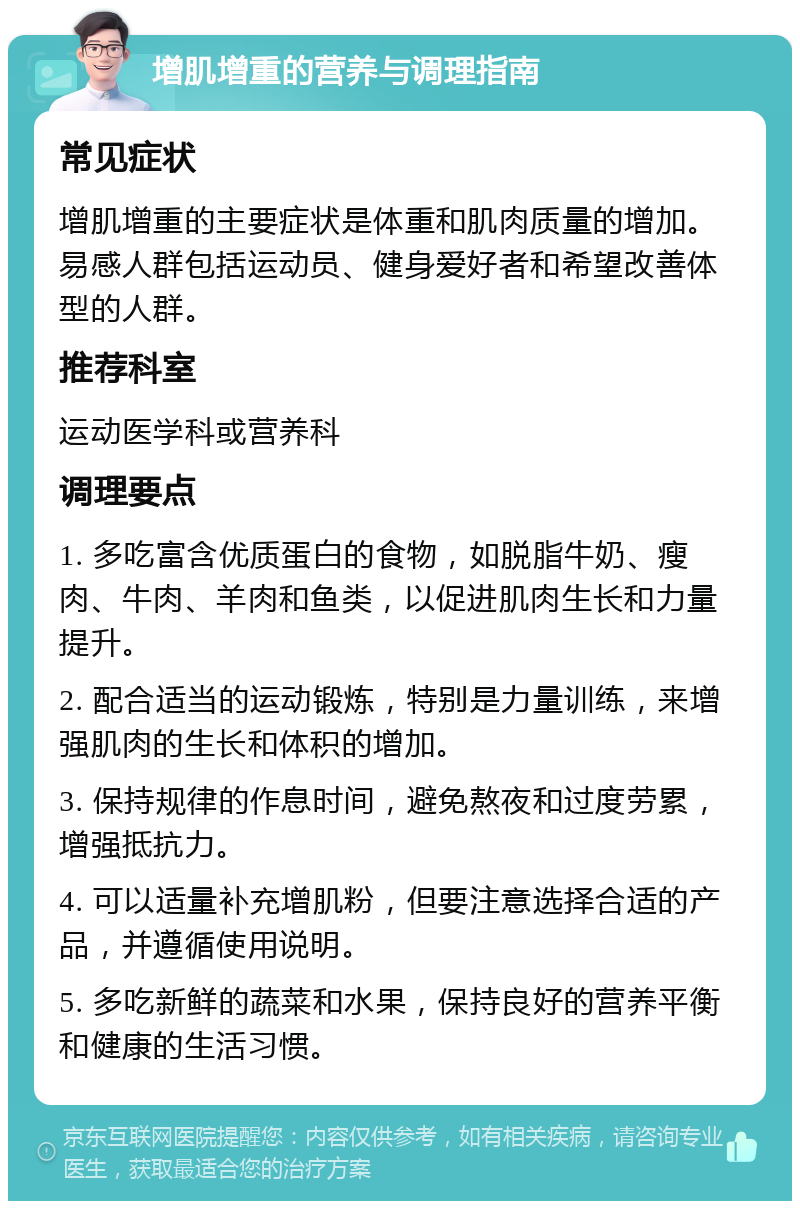 增肌增重的营养与调理指南 常见症状 增肌增重的主要症状是体重和肌肉质量的增加。易感人群包括运动员、健身爱好者和希望改善体型的人群。 推荐科室 运动医学科或营养科 调理要点 1. 多吃富含优质蛋白的食物，如脱脂牛奶、瘦肉、牛肉、羊肉和鱼类，以促进肌肉生长和力量提升。 2. 配合适当的运动锻炼，特别是力量训练，来增强肌肉的生长和体积的增加。 3. 保持规律的作息时间，避免熬夜和过度劳累，增强抵抗力。 4. 可以适量补充增肌粉，但要注意选择合适的产品，并遵循使用说明。 5. 多吃新鲜的蔬菜和水果，保持良好的营养平衡和健康的生活习惯。