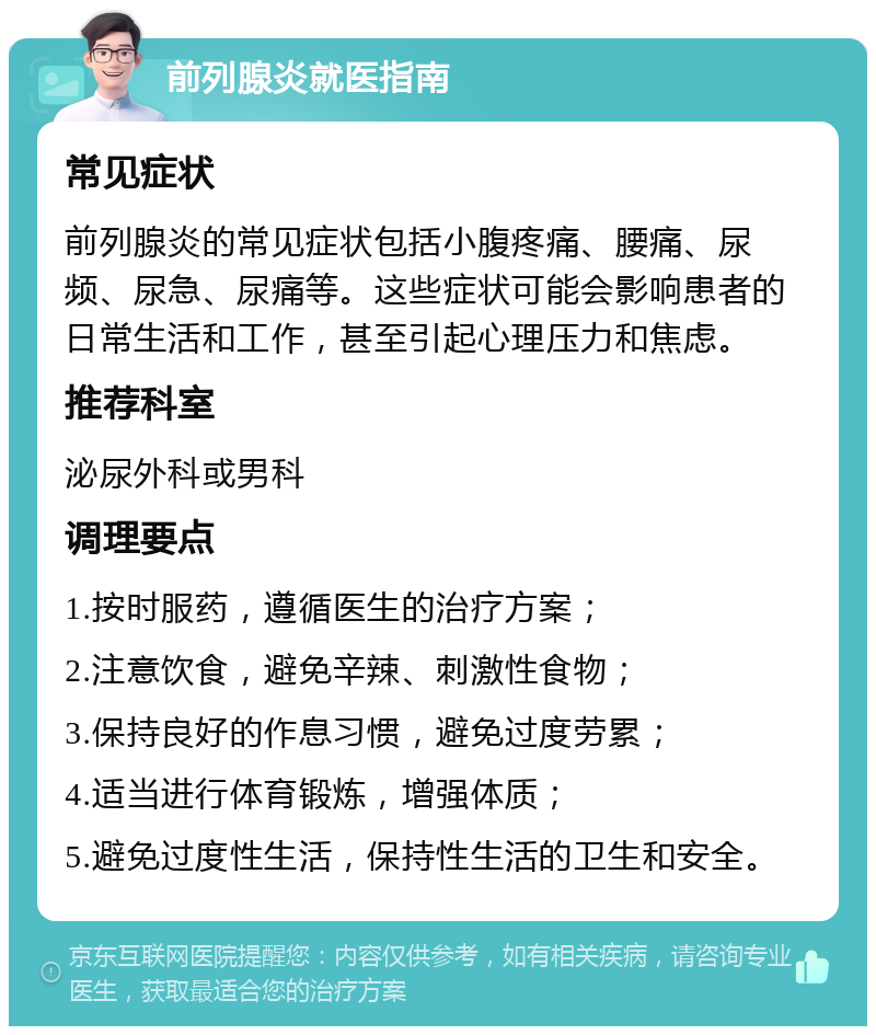 前列腺炎就医指南 常见症状 前列腺炎的常见症状包括小腹疼痛、腰痛、尿频、尿急、尿痛等。这些症状可能会影响患者的日常生活和工作，甚至引起心理压力和焦虑。 推荐科室 泌尿外科或男科 调理要点 1.按时服药，遵循医生的治疗方案； 2.注意饮食，避免辛辣、刺激性食物； 3.保持良好的作息习惯，避免过度劳累； 4.适当进行体育锻炼，增强体质； 5.避免过度性生活，保持性生活的卫生和安全。