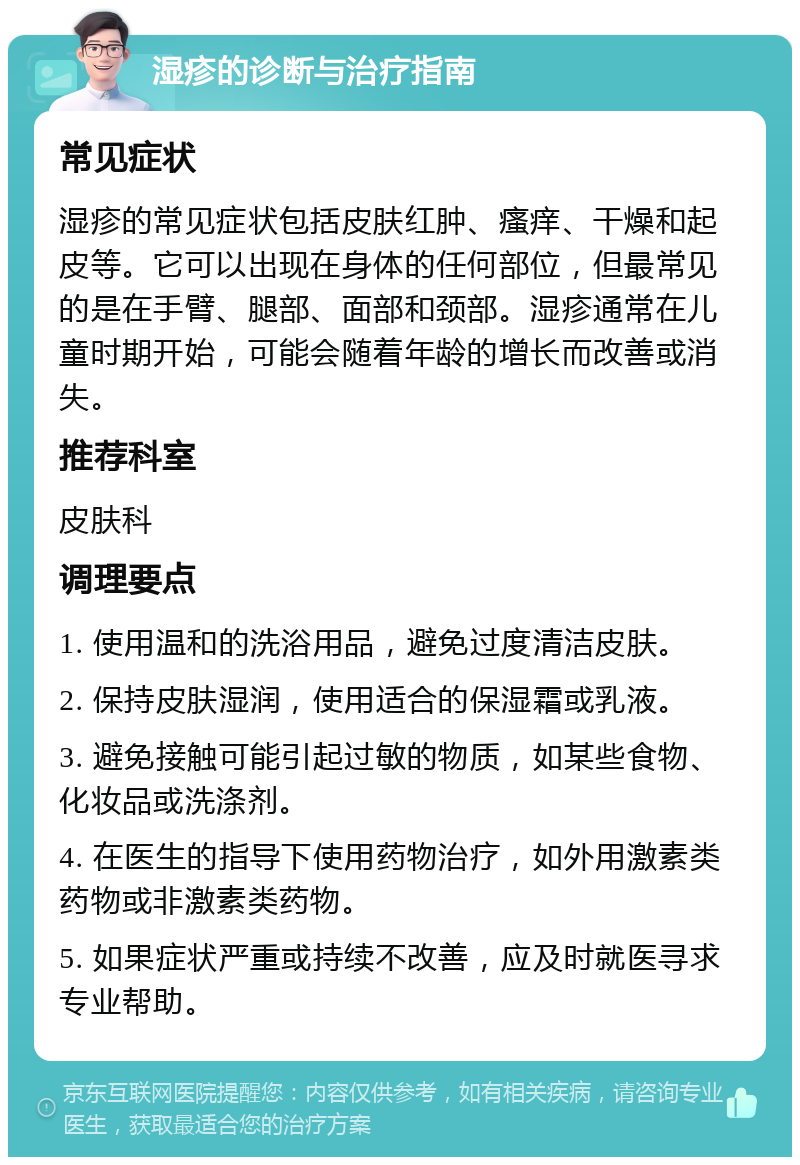 湿疹的诊断与治疗指南 常见症状 湿疹的常见症状包括皮肤红肿、瘙痒、干燥和起皮等。它可以出现在身体的任何部位，但最常见的是在手臂、腿部、面部和颈部。湿疹通常在儿童时期开始，可能会随着年龄的增长而改善或消失。 推荐科室 皮肤科 调理要点 1. 使用温和的洗浴用品，避免过度清洁皮肤。 2. 保持皮肤湿润，使用适合的保湿霜或乳液。 3. 避免接触可能引起过敏的物质，如某些食物、化妆品或洗涤剂。 4. 在医生的指导下使用药物治疗，如外用激素类药物或非激素类药物。 5. 如果症状严重或持续不改善，应及时就医寻求专业帮助。