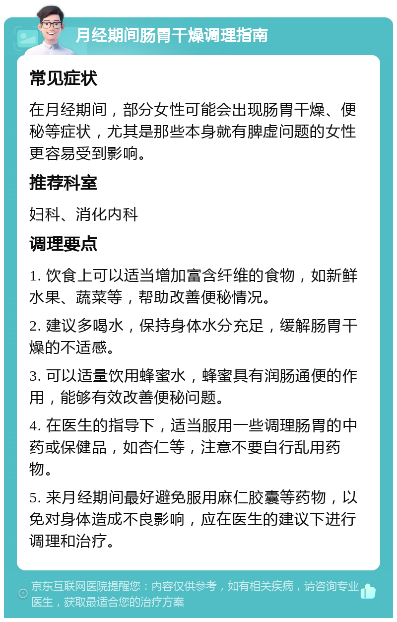 月经期间肠胃干燥调理指南 常见症状 在月经期间，部分女性可能会出现肠胃干燥、便秘等症状，尤其是那些本身就有脾虚问题的女性更容易受到影响。 推荐科室 妇科、消化内科 调理要点 1. 饮食上可以适当增加富含纤维的食物，如新鲜水果、蔬菜等，帮助改善便秘情况。 2. 建议多喝水，保持身体水分充足，缓解肠胃干燥的不适感。 3. 可以适量饮用蜂蜜水，蜂蜜具有润肠通便的作用，能够有效改善便秘问题。 4. 在医生的指导下，适当服用一些调理肠胃的中药或保健品，如杏仁等，注意不要自行乱用药物。 5. 来月经期间最好避免服用麻仁胶囊等药物，以免对身体造成不良影响，应在医生的建议下进行调理和治疗。