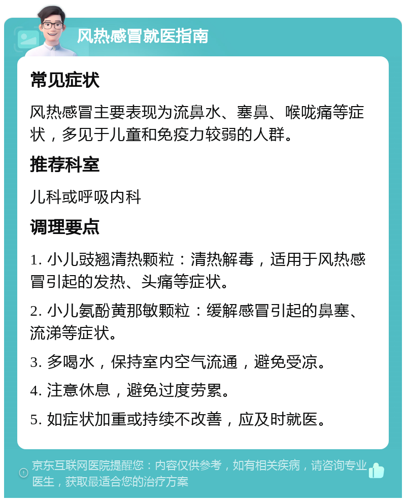 风热感冒就医指南 常见症状 风热感冒主要表现为流鼻水、塞鼻、喉咙痛等症状，多见于儿童和免疫力较弱的人群。 推荐科室 儿科或呼吸内科 调理要点 1. 小儿豉翘清热颗粒：清热解毒，适用于风热感冒引起的发热、头痛等症状。 2. 小儿氨酚黄那敏颗粒：缓解感冒引起的鼻塞、流涕等症状。 3. 多喝水，保持室内空气流通，避免受凉。 4. 注意休息，避免过度劳累。 5. 如症状加重或持续不改善，应及时就医。