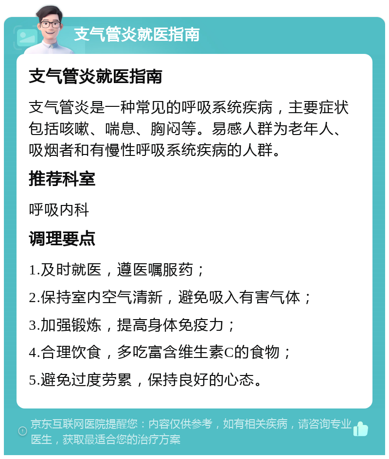 支气管炎就医指南 支气管炎就医指南 支气管炎是一种常见的呼吸系统疾病，主要症状包括咳嗽、喘息、胸闷等。易感人群为老年人、吸烟者和有慢性呼吸系统疾病的人群。 推荐科室 呼吸内科 调理要点 1.及时就医，遵医嘱服药； 2.保持室内空气清新，避免吸入有害气体； 3.加强锻炼，提高身体免疫力； 4.合理饮食，多吃富含维生素C的食物； 5.避免过度劳累，保持良好的心态。