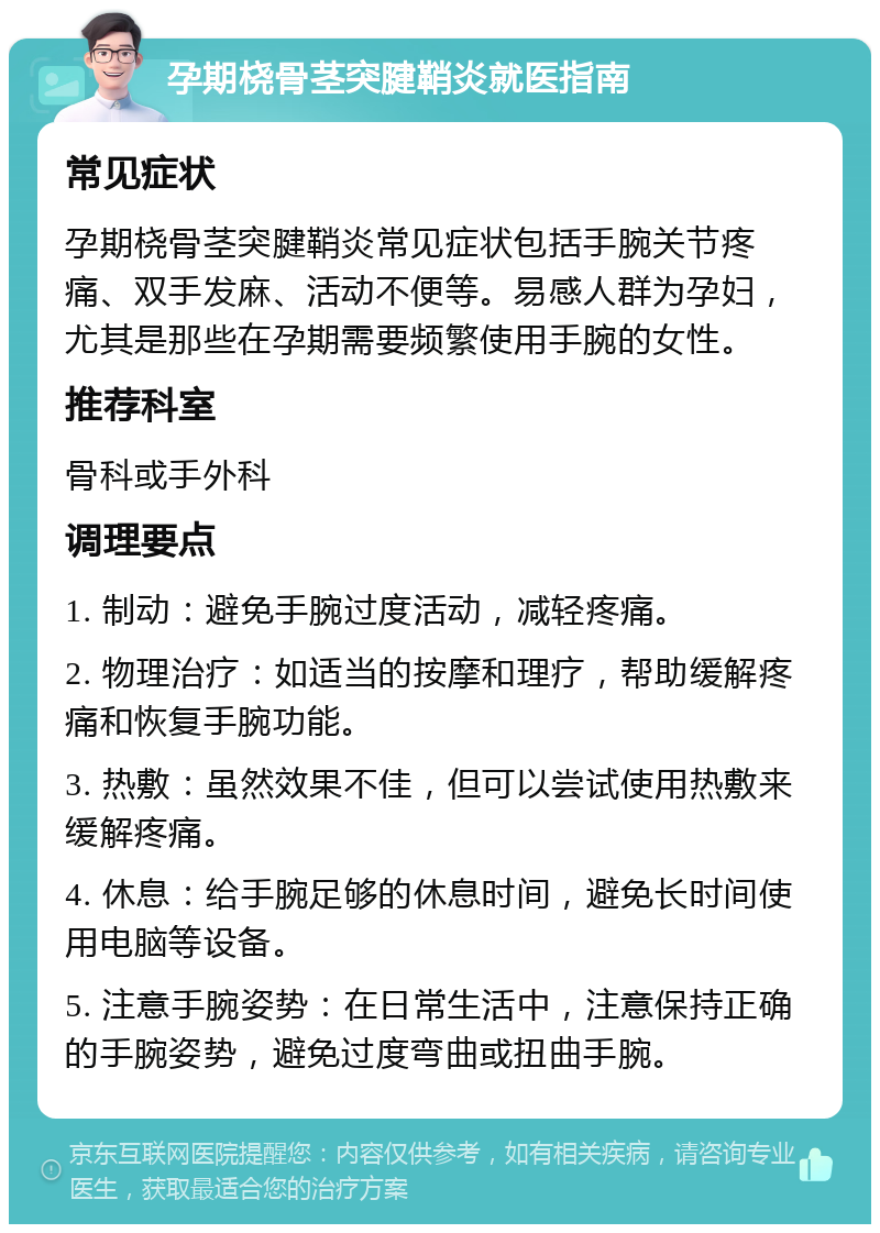 孕期桡骨茎突腱鞘炎就医指南 常见症状 孕期桡骨茎突腱鞘炎常见症状包括手腕关节疼痛、双手发麻、活动不便等。易感人群为孕妇，尤其是那些在孕期需要频繁使用手腕的女性。 推荐科室 骨科或手外科 调理要点 1. 制动：避免手腕过度活动，减轻疼痛。 2. 物理治疗：如适当的按摩和理疗，帮助缓解疼痛和恢复手腕功能。 3. 热敷：虽然效果不佳，但可以尝试使用热敷来缓解疼痛。 4. 休息：给手腕足够的休息时间，避免长时间使用电脑等设备。 5. 注意手腕姿势：在日常生活中，注意保持正确的手腕姿势，避免过度弯曲或扭曲手腕。